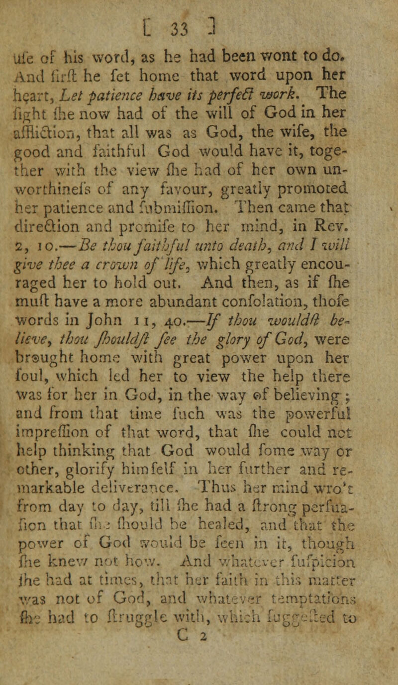 Ufe of his word, as he had been wont to do. And firft he fet home that word upon her heart, Let patience have its perfecl work. The fight ihe now had of the will of God in her affliction, that all was as God, the wife, the good and faithful God would have it, toge- ther with the view me had of her own un- worthinei's of any favour, greatly promoted her patience and fubmiffion. Then came that dire&ion and prcmife to her mind, in Rev. 2, 10.—Be thou faithful unto death, and I will give thee a crown of life, which greatly encou- raged her to hold out. And then, as if me muft have a more abundant confolation, thofe words in John ii, 40.—If thou wouldft be- lieve, thou fJjouldfl fee the glory of God, were br®ught home with great power upon her foul, which led her to view the help there was for her in God, in the way of believing -T and from that time inch was the powerful impreffion of that word, that me could net help thinking that God would fome way or other, glorify himfelf in her further and re- markable deliverance. Thus her mind wro't from day *.o day, till ihe had a ftrong perfua- fion that di • fnouki be healed, and that the power of God cvould be fetn in it, tho fhe knew not how. And whatever fufpicibn jhe had at times, that her faith in this matter was not of God, and whatever temptations m. had <:o druggie with, wl ed to C 2