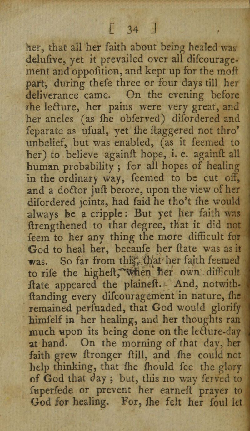 her, that all her faith about being healed was, delufive, yet it prevailed over all difcourage- ment and oppofition, and kept up for the moffc part, during thefe three or four days till her deliverance came. On the evening before the lecture, her pains were very great, and her ancles (as fhe obferved) disordered and feparate as ufual, yet fhe daggered not thro* unbelief, but was enabled, (as it feemed to her) to believe againft hope, i. e. againft all human probability ; for all hopes of healing in the ordinary way, feemed to be cut off, and a doctor jufl before, upon the view of her difordercd joints, had faid he tho't fhe would always be a cripple: But yet her faith was ftrengthened to that degree, that it did not feem to her any thing the more difficult for God to heal her, becaufe her ftate was as it was. So far from thiif,~ that- her faith feeroed to rife the higheft^when her own difficult ilate appeared the plaineft. And, notwith- {landing every difcouragement in nature, fhe remained perfuaded, that God would glorify himfelf in her healing, and her thoughts ran much upon its being done on the leclure-day at hand. On the morning of that day, her faith grew ftronger frill, and fhe could not help thinking, that fhe fhould fee the glory of God that day ; but, this no way ferved to fuperfede or prevent her earneft prayer to God for healing. For, fhe felt her foul let