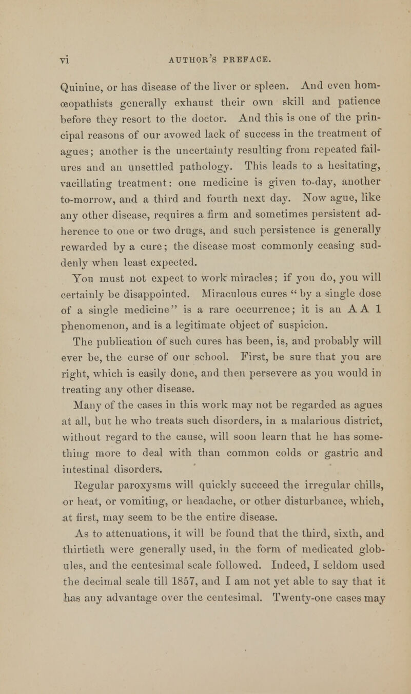 Quinine, or has disease of the liver or spleen. And even hom- oeopathists generally exhaust their own skill and patience before they resort to the doctor. And this is one of the prin- cipal reasons of our avowed lack of success in the treatment of agues; another is the uncertainty resulting from repeated fail- ures and an unsettled pathology. This leads to a hesitating, vacillating treatment: one medicine is given to-day, another to-morrow, and a third and fourth next day. Now ague, like any other disease, requires a firm and sometimes persistent ad- herence to one or two drugs, and such persistence is generally rewarded by a cure; the disease most commonly ceasing sud- denly when least expected. You must not expect to work miracles; if you do, you will certainly be disappointed. Miraculous cures  by a single dose of a single medicine is a rare occurrence; it is an A A 1 phenomenon, and is a legitimate object of suspicion. The publication of such cures has been, is, and probably will ever be, the curse of our school. First, be sure that you are right, which is easily done, and then persevere as you would in treating any other disease. Many of the cases in this work may not be regarded as agues at all, but he who treats such disorders, in a malarious district, without regard to the cause, will soon learn that he has some- thing more to deal with than common colds or gastric aud intestinal disorders. Regular paroxysms will quickly succeed the irregular chills, or heat, or vomiting, or headache, or other disturbance, which, at first, may seem to be the entire disease. As to attenuations, it will be found that the third, sixth, and thirtieth were generally used, in the form of medicated glob- ules, and the centesimal scale followed. Indeed, I seldom used the decimal scale till 1857, and I am not yet able to say that it has any advantage over the centesimal. Twenty-one cases may