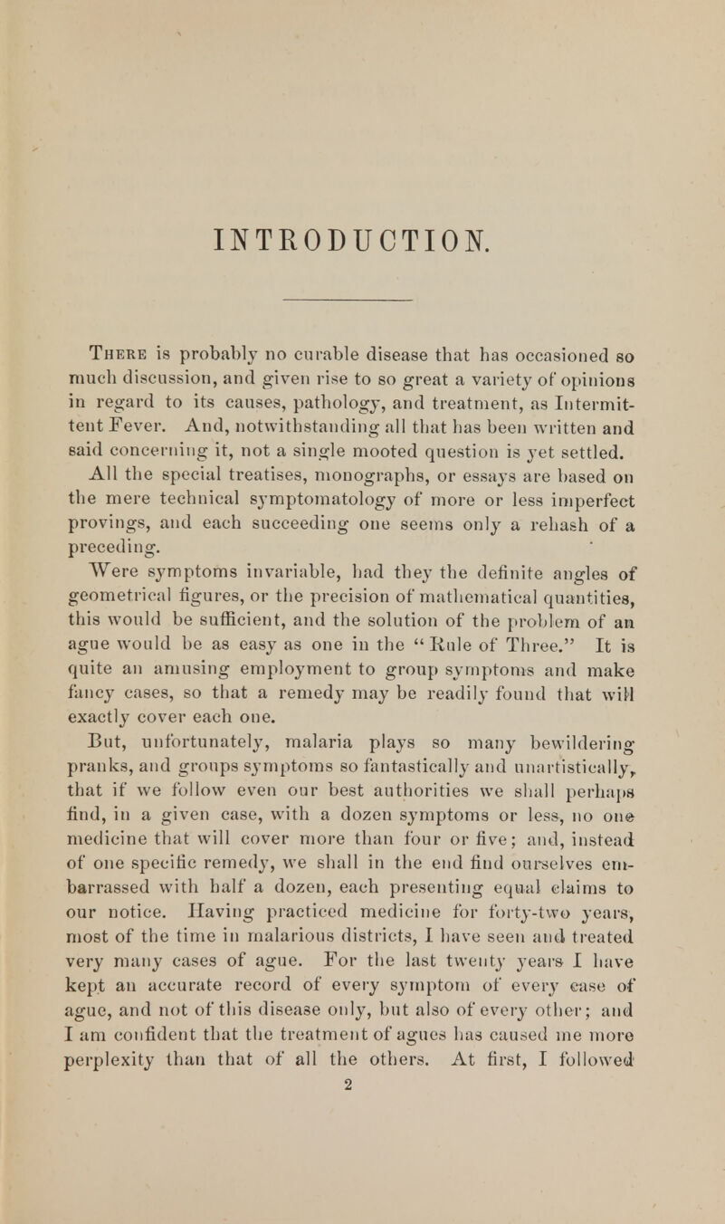 INTRODUCTION. There is probably no curable disease that has occasioned so much discussion, and given rise to so great a variety of opinions in regard to its causes, pathology, and treatment, as Intermit- tent Fever. And, notwithstanding all that has been written and said concerning it, not a single mooted question is yet settled. All the special treatises, monographs, or essays are based on the mere technical symptomatology of more or less imperfect provings, and each succeeding one seems only a rehash of a preceding. Were symptoms invariable, had they the definite angles of geometrical figures, or the precision of mathematical quantities, this would be sufficient, and the solution of the problem of an ague would be as easy as one in the  Rule of Three. It is quite an amusing employment to group symptoms and make fancy cases, so that a remedy may be readily found that wiH exactly cover each one. But, unfortunately, malaria plays so many bewildering pranks, and groups symptoms so fantastically and unartisticallyy that if we follow even our best authorities we shall perhaps find, in a given case, with a dozen symptoms or less, no one medicine that will cover more than four or five; and, instead of one specific remedy, we shall in the end find ourselves em- barrassed with half a dozen, each presenting equal claims to our notice. Having practiced medicine for forty-two years, most of the time in malarious districts, I have seen and treated very many cases of ague. For the last twenty years I have kept an accurate record of every symptom of every case of ague, and not of this disease only, but also of every other; and I am confident that the treatment of agues has caused me more perplexity than that of all the others. At first, I followed