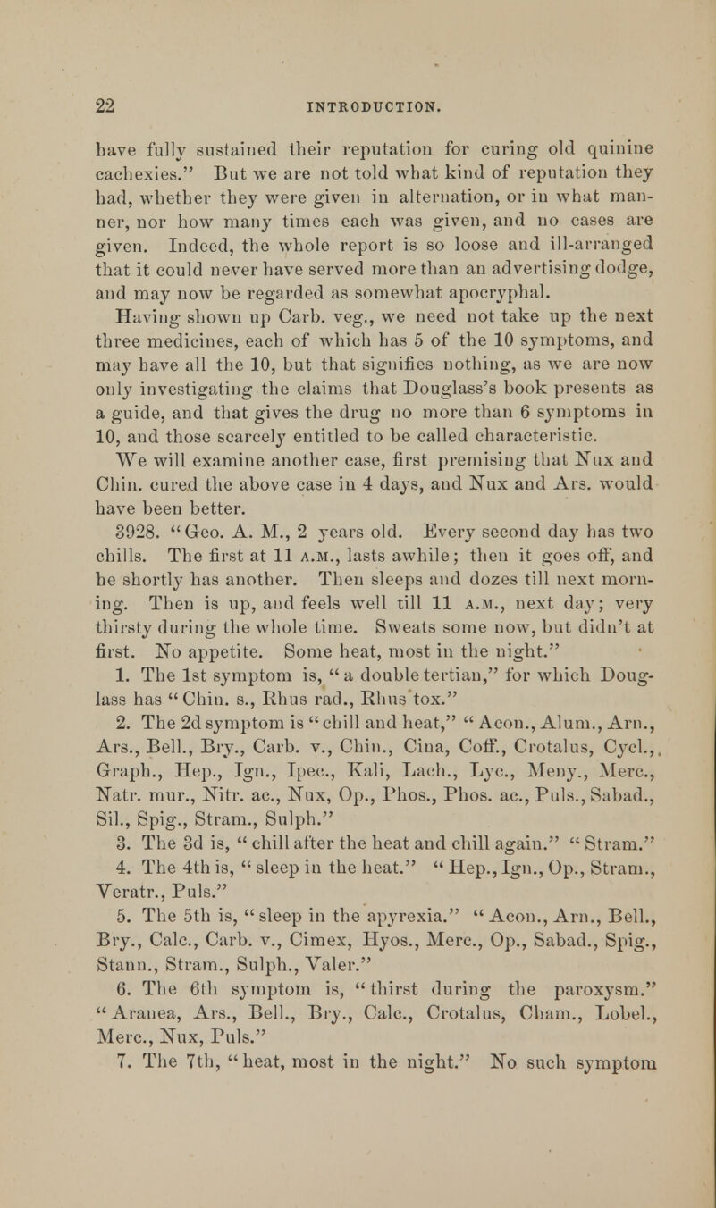 have fully sustained their reputation for curing old quinine cachexies. But we are not told what kind of reputation they had, whether they were given in alternation, or in what man- ner, nor how many times each was given, and no cases are given. Indeed, the whole report is so loose and ill-arranged that it could never have served more than an advertising dodge, and may now be regarded as somewhat apocryphal. Having shown up Carb. veg., we need not take up the next three medicines, each of which has 5 of the 10 symptoms, and may have all the 10, but that signifies nothing, as we are now only investigating the claims that Douglass's book presents as a guide, and that gives the drug no more than 6 symptoms in 10, and those scarcely entitled to be called characteristic. We will examine another case, first premising that Nux and Chin, cured the above case in 4 days, and Nux and Ars. would have been better. 3928. Geo. A. M., 2 years old. Every second day has two chills. The first at 11 a.m., lasts awhile; then it goes off, and he shortly has another. Then sleeps and dozes till next morn- ing. Then is up, and feels well till 11 a.m., next day; very thirsty during the whole time. Sweats some now, but didn't at first. No appetite. Some heat, most in the night. 1. The 1st symptom is, a double tertian, for which Doug- lass has Chin, s., Rhus rad., Rhus tox. 2. The 2d symptom is  chill and heat,  Aeon., Alum., Arn., Ars., Bell., Bry., Carb. v., Chin., Cina, CotF., Crotalus, Cycl.,. Graph., Hep., Ign., Ipec, Kali, Lach., Lye, Meny., Merc, Natr. mur., Nitr. ac, Nux, Op., Phos., Phos. ac, Puis., Sabad., Sil., Spig., Stram., Sulph. 3. The 3d is,  chill after the heat and cliill again.  Stram. 4. The 4th is,  sleep in the heat.  Hep., Ign., Op., Stram., Veratr., Puis. 5. The 5th is, sleep in the apyrexia. Aeon., Arn., Bell., Bry., Calc, Carb. v., Cimex, Hyos., Merc, Op., Sabad., Spig., Stann., Stram., Sulph., Valer. 6. The 6th symptom is,  thirst during the paroxysm. Aranea, Ars., Bell., Bry., Calc, Crotalus, Cham., Lobel., Merc, Nux, Puis. 7. The 7th, heat, most in the night. No such symptom