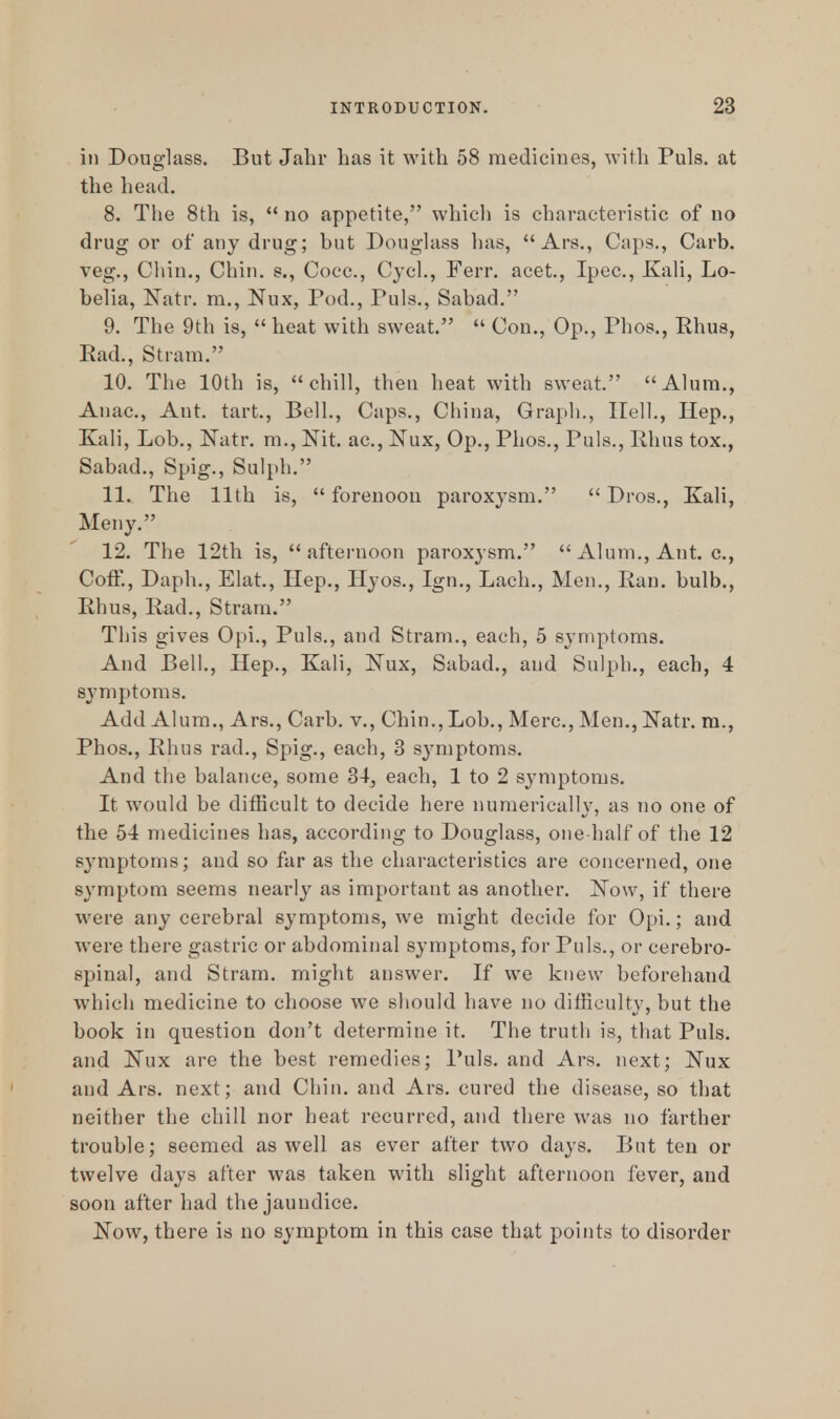 in Douglass. But Jahr has it with 58 medicines, with Puis, at the head. 8. The 8th is,  no appetite, which is characteristic of no drug or of any drug; but Douglass has,  Ars., Caps., Carb. veg., Chin., Chin, s., Cocc, Cycl., Ferr. acet., Ipec, Kali, Lo- belia, Natr. m., Nux, Pod., Puis., Sabad. 9. The 9th is,  heat with sweat.  Con., Op., Phos., Rhus, Ead., Stram. 10. The 10th is, chill, then heat with sweat. Alum., Anac, Ant. tart., Bell., Caps., China, Graph., Hell., Hep., Kali, Lob., Natr. m., Nit. ac, Nux, Op., Phos., Puis., Rhus tox., Sabad., Spig., Sulph. 11. The 11th is,  forenoon paroxysm.  Dros., Kali, Meny. 12. The 12th is, afternoon paroxysm.  Alum., Ant. c, Coff., Daph., Elat., Hep., Hyos., Ign., Lach., Men., Ran. bulb., Rhus, Rad., Stram. This gives Opi., Puis., and Stram., each, 5 symptoms. And Bell., Hep., Kali, Nux, Sabad., and Sulph., each, 4 symptoms. Add Alum., Ars., Carb. v., Chin., Lob., Merc, Men., Natr. m., Phos., Rhus rad., Spig., each, 3 sjmiptoms. And the balance, some 34, each, 1 to 2 symptoms. It would be difficult to decide here numerically, as no one of the 54 medicines has, according to Douglass, one half of the 12 symptoms; and so far as the characteristics are concerned, one symptom seems nearly as important as another. Now, if there were any cerebral symptoms, we might decide for Opi.; and were there gastric or abdominal symptoms, for Puis., or cerebro- spinal, and Stram. might answer. If we knew beforehand which medicine to choose we should have no difficulty, but the book in question don't determine it. The truth is, that Puis, and Nux are the best remedies; Puis, and Ars. next; Nux and Ars. next; and Chin, and Ars. cured the disease, so that neither the chill nor heat recurred, and there was no farther trouble; seemed as well as ever after two days. But ten or twelve days after was taken with slight afternoon fever, and soon after had the jaundice. Now, there is no symptom in this case that points to disorder