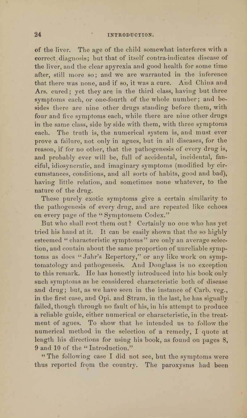 of the liver. The age of the child somewhat interferes with a correct diagnosis; but that of itself contra-indicates disease of the liver, and the clear apyrexia and good health for some time after, still more so; and we are warranted in the inference that there was none, and if so, it was a cure. And China and Ars. cured; yet they are in the third class, having but three symptoms each, or one-fourth of the whole number; and be- sides there are nine other drugs standing before them, with four and five symptoms each, while there are nine other drugs in the same class, side by side with them, with three symptoms each. The truth is, the numerical system is, and must ever prove a failure, not only in agues, but in all diseases, for the reason, if for no other, that the pathogenesis of every drug is, and probably ever will be, full of accidental, incidental, fan- ciful, idiosyncratic, and imaginary symptoms (modified by cir- cumstances, conditions, and all sorts of habits, good and bad), having little relation, and sometimes none whatever, to the nature of the drug. These purely exotic symptoms give a certain similarity to the pathogenesis of every drug, and are repeated like echoes on every page of the  Symptomem Codex. But who shall root them out? Certainly no one who has yet tried his hand at it. It can be easily shown that the so highly esteemed  characteristic symptoms are only an average selec- tion, and contain about the same proportion of unreliable symp- toms as does  Jahr's Repertory, or any like work on symp- tomatology and pathogenesis. And Douglass is no exception to this remark. He has honestl}7 introduced into his book only such symptoms as he considered characteristic both of disease and drug; but, as we have seen in the instance of Carb. veg., in the first case, and Opi. and Stram. in the last, he has signally failed, though through no fault of his, in his attempt to produce a reliable guide, either numerical or characteristic, in the treat- ment of agues. To show that he intended us to follow the numerical method in the selection of a remedy, I quote at length his directions for using his book, as found on pages 8, 9 and 10 of the  Introduction. The following case I did not see, but the symptoms were thus reported from the country. The paroxysms had been