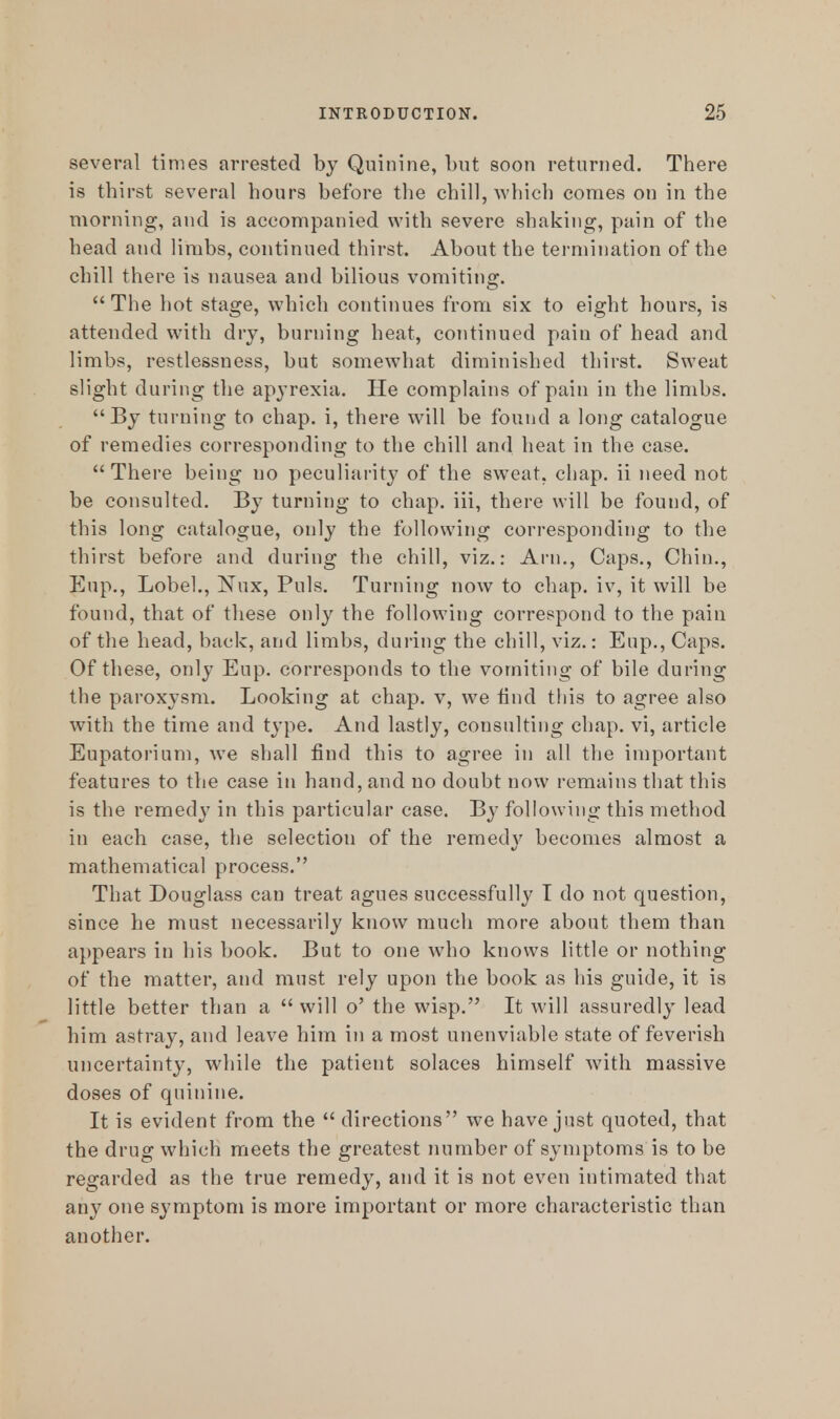 several times arrested by Quinine, but soon returned. There is thirst several hours before the chill, which comes on in the morning, and is accompanied with severe shaking, pain of the head and limbs, continued thirst. About the termination of the chill there is nausea and bilious vomiting. The hot stage, which continues from six to eight hours, is attended with dry, burning heat, continued pain of head and limbs, restlessness, but somewhat diminished thirst. Sweat slight during the apyrexia. He complains of pain in the limbs. By turning to chap, i, there will be found a long catalogue of remedies corresponding to the chill and heat in the case.  There being no peculiarity of the sweat, chap, ii need not be consulted. By turning to chap, iii, there will be found, of this long catalogue, only the following corresponding to the thirst before and during the chill, viz.: Arn., Caps., Chin., Eup., Lobel., Nux, Puis. Turning now to chap, iv, it will be found, that of these only the following correspond to the pain of the head, back, and limbs, during the chill, viz.: Enp., Caps. Of these, only Eup. corresponds to the vomiting of bile during the paroxysm. Looking at chap, v, we find this to agree also with the time and type. And lastly, consulting chap, vi, article Eupatorium, we shall find this to agree in all the important features to the case in hand, and no doubt now remains that this is the remedy in this particular case. By following this method in each case, the selection of the remedj' becomes almost a mathematical process. That Douglass can treat agues successfully I do not question, since he must necessarily know much more about them than appears in his book. But to one who knows little or nothing of the matter, and must rely upon the book as his guide, it is little better than a  will o' the wisp. It will assuredly lead him astray, and leave him in a most unenviable state of feverish uncertainty, while the patient solaces himself with massive doses of quinine. It is evident from the  directions we have just quoted, that the drug which meets the greatest number of symptoms is to be regarded as the true remedy, and it is not even intimated that any one symptom is more important or more characteristic than another.