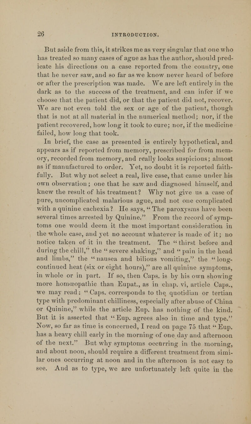 But aside from this, it strikes me as very singular that one who has treated so many cases of ague as has the author, should pred- icate his directions on a case reported from the country, one that he never saw, and so far as we know never heard of before or after the prescription was made. We are left entirely in the dark as to the success of the treatment, and can infer if we choose that the patient did, or that the patient did not, recover. We are not even told the sex or age of the patient, though that is not at all material in the numerical method; nor, if the patient recovered, how long it took to cure; nor, if the medicine failed, how long that took. In brief, the case as presented is entirely hypothetical, and appears as if reported from memory, prescribed for from mem- ory, recorded from memory, and really looks suspicious; almost as if manufactured to order. Yet, no doubt it is reported faith- fully. But why not select a real, live case, that came under his own observation; one that he saw and diagnosed himself, and knew the result of his treatment? Why not give us a case of pure, uncomplicated malarious ague, and not one complicated with a quinine cachexia? He says,  The paroxysms have been several times arrested by Quinine. From the record of symp- toms one would deem it the most important consideration in the whole case, and yet no account whatever is made of it; no notice taken of it in the treatment. The  thirst before and during the chill, the  severe shaking, and  pain in the head and limbs, the  nausea and bilious vomiting, the  long- continued heat (six or eight hours), are all quinine symptoms, in whole or in part. If so, then Caps, is by his own showing more homoeopathic than Eupat., as in chap, vi, article Caps., we may read: Caps, corresponds to the quotidian or tertian type with predominant chilliness, especially after abuse of China or Quinine, while the article Eup. has nothing of the kind. But it is asserted that  Eup. agrees also in time and type. Now, so far as time is concerned, I read on page 75 that Eup. has a heavy chill early in the morning of one day and afternoon of the next. But why symptoms occurring in the morning, and about noon, should require a different treatment from simi- lar ones occurring at noon and in the afternoon is not easy to see. And as to type, we are unfortunately left quite in the