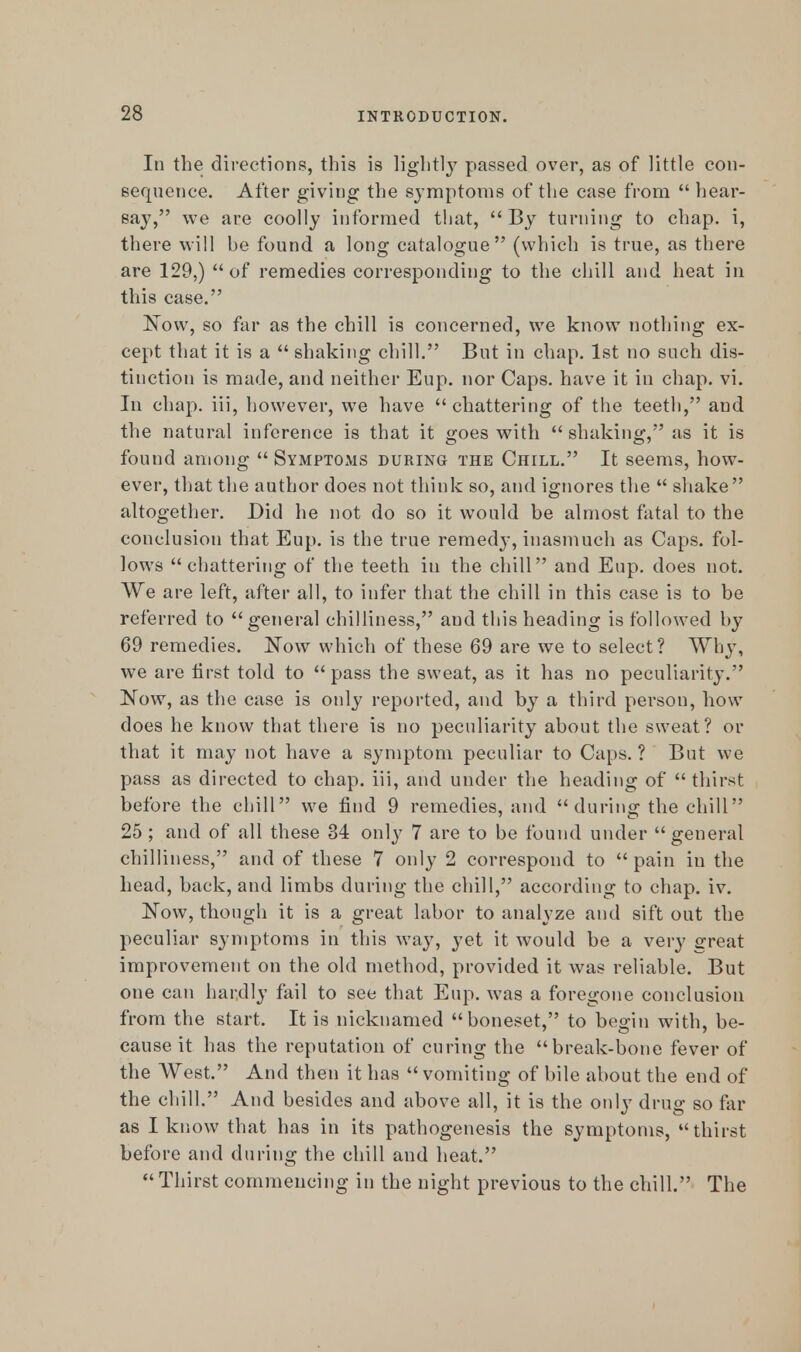 In the directions, this is lightly passed over, as of little con- sequence. After giving the symptoms of the case from  hear- say, we are coolly informed that,  By turning to chap, i, there will be found a long catalogue (which is true, as there are 129,)  of remedies corresponding to the chill and heat in this case. Now, so far as the chill is concerned, we know nothing ex- cept that it is a  shaking chill. But in chap. 1st no such dis- tinction is made, and neither Eup. nor Caps, have it in chap. vi. In chap, iii, however, we have chattering of the teeth, and the natural inference is that it goes with shaking, as it is found among  Symptoms during the Chill. It seems, how- ever, that the author does not think so, and ignores the  shake altogether. Did he not do so it would be almost fatal to the conclusion that Eup. is the true remedy, inasmuch as Caps, fol- lows chattering of the teeth in the chill and Eup. does not. We are left, after all, to infer that the chill in this case is to be referred to general chilliness, and this heading is followed by 69 remedies. Now which of these 69 are we to select? Why, we are first told to pass the sweat, as it has no peculiarity. Now, as the case is only reported, and by a third person, how does he know that there is no peculiarity about the sweat? or that it may not have a symptom peculiar to Caps. ? But we pass as directed to chap, iii, and under the heading of thirst before the chill we find 9 remedies, and during the chill 25 ; and of all these 34 only 7 are to be found under general chilliness, and of these 7 only 2 correspond to  pain in the head, back, and limbs during the chill, according to chap. iv. Now, though it is a great labor to analyze and sift out the peculiar symptoms in this way, yet it would be a very great improvement on the old method, provided it was reliable. But one can har.dly fail to see that Eup. was a foregone conclusion from the start. It is nicknamed boneset, to begin with, be- cause it has the reputation of curing the break-bone fever of the AVest. And then it has  vomiting of bile about the end of the chill. And besides and above all, it is the only drug so far as I know that has in its pathogenesis the symptoms, thirst before and during the chill and heat.  Thirst commencing in the night previous to the chill. The