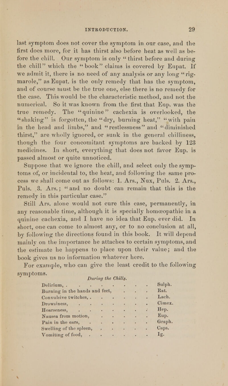 last symptom does not cover the symptom in our case, and the first does more, for it has thirst also before heat as well as be- fore the chill. Our symptom is only  thirst before and during the chill which the book claims is covered by Eupat. If we admit it, there is no need of any analysis or any long rig- marole, as Eupat. is the only remedy that has the symptom, and of course must be the true one, else there is no remedy for the case. This would be the characteristic method, and not the numerical. So it was known from the first that Eup. was the true remedy. The quinine cachexia is overlooked, the shaking is forgotten, the dry, burning heat, with pain in the head and limbs, and restlessness and diminished thirst, are wholly ignored, or sunk in the general chilliness, though the four concomitant symptoms are backed by 123 medicines. In short, everything that does not favor Eup. is passed almost or quite unnoticed. Suppose that we ignore the chill, and select only the symp- toms of, or incidental to, the heat, and following the same pro- cess we shall come out as follows: 1. Ars., Nux, Puis. 2. Ars., Puis. 3. Ars.; and no doubt can remain that this is the remedy in this particular case. Still Ars. alone would not cure this case, permanently, in any reasonable time, although it is specially homoeopathic in a quinine cachexia, and I have no idea that Eup. ever did. In short, one can come to almost any, or to no conclusion at all, by following the directions found in this book. It will depend mainly on the importance he attaches to certain symptoms, and the estimate he happens to place upon their value; and the book gives us no information whatever here. For example, who can give the least credit to the following symptoms. During the Chills. Delirium, Sulph. Burning in the hands and feet, . . . Rat. Convulsive twitches, Lach. Drowsiness, Ciinex. Hoarseness, . Hep. Nausea from motion, Eup. Pain in the ears, Graph. Swelling of the spleen, Caps. Vomiting of food, lg.