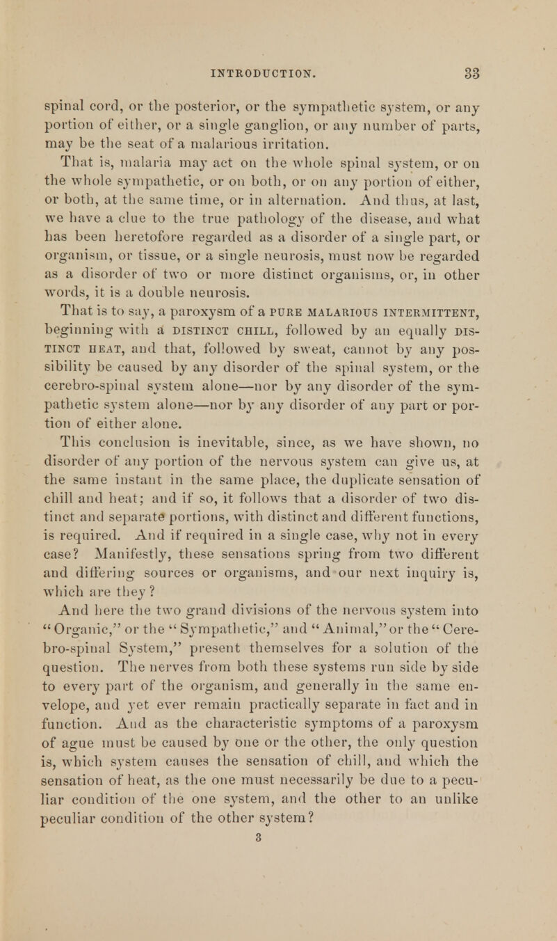 spinal cord, or the posterior, or the sympathetic system, or any portion of either, or a single ganglion, or any number of parts, may be the seat of a malarious irritation. That is, malaria may act on the whole spinal system, or on the whole sympathetic, or on both, or on any portion of either, or both, at the same time, or in alternation. And thus, at last, we have a cine to the true pathology of the disease, and what has been heretofore regarded as a disorder of a single part, or organism, or tissue, or a single neurosis, must now be regarded as a disorder of two or more distinct organisms, or, in other words, it is a double neurosis. That is to say, a paroxysm of a pure malarious intermittent, beginning with a distinct chill, followed by an equally dis- tinct heat, and that, followed by sweat, cannot by any pos- sibility be caused by an}' disorder of the spinal system, or the cerebro-spinal system alone—nor by any disorder of the sym- pathetic system alone—nor by any disorder of any part or por- tion of either alone. This conclusion is inevitable, since, as we have shown, no disorder of any portion of the nervous system can give us, at the same instant in the same place, the duplicate sensation of chill and heat; and if so, it follows that a disorder of two dis- tinct and separate portions, with distinct and different functions, is required. And if required in a single case, why not in every case? Manifestly, these sensations spring from two different and differing sources or organisms, and our next inquiry is, which are they ? And here the two grand divisions of the nervous system into Organic, or the Sympathetic, and Animal, or the Cere- bro-spinal System, present themselves for a solution of the question. The nerves from both these systems run side by side to every part of the organism, and generally in the same en- velope, and yet ever remain practically separate in fact and in function. And as the characteristic symptoms of a paroxysm of ague must be caused hy one or the other, the only question is, which system causes the sensation of chill, and which the sensation of heat, as the one must necessarily be due to a pecu- liar condition of the one system, and the other to an unlike peculiar condition of the other system? 3