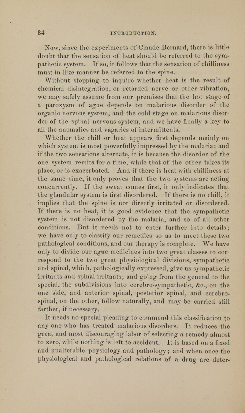 Now, since the experiments of Claude Bernard, there is little doubt that the sensation of heat should be referred to the sym- pathetic system. If so, it follows that the sensation of chilliness must in like manner be referred to the spine. Without stopping to inquire whether heat is the result of chemical disintegration, or retarded nerve or other vibration, we may safely assume from our premises that the hot stage of a paroxysm of ague depends on malarious disorder of the organic nervous system, and the cold stage on malarious disor- der of the spinal nervous system, and we have finally a key to all the anomalies and vagaries of intermittents. Whether the chill or heat appears first depends mainly on which system is most powerfully impressed by the malaria; and if the two sensations alternate, it is because the disorder of the one system remits for a time, while that of the other takes its place, or is exacerbated. And if there is heat with chilliness at the same time, it only proves that the two systems are acting concurrently. If the sweat comes first, it only indicates that the glandular system is first disordered. If there is no chill, it implies that the spine is not directly irritated or disordered. If there is no heat, it is good evidence that the sympathetic system is not disordered by the malaria, and so of all other conditions. But it needs not to enter further into details; we have onl}* to classify our remedies so as to meet these two pathological conditions, and our therapy is complete. We have only to divide our ague medicines into two great classes to cor- respond to the two great physiological divisions, sympathetic and spinal, which, pathologically expressed, give us sympathetic irritants and spinal irritants; and going from the general to the special, the subdivisions into cerebro-sympathetic, &c, on the one side, and anterior spinal, posterior spinal, and cerebro- spinal, on the other, follow naturally, and may be carried still farther, if necessary. It needs no special pleading to commend this classification to any one who has treated malarious disorders. It reduces the great and most discouraging labor of selecting a remedy almost to zero, while nothing is left to accident. It is based on a fixed and unalterable physiology and pathology; and when once the physiological and pathological relations of a drug are deter-