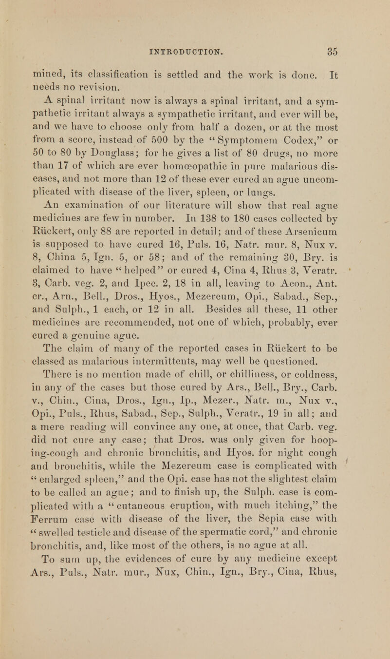 mined, its classification is settled and the work is done. It needs no revision. A spinal irritant now is always a spinal irritant, and a sym- pathetic irritant always a sympathetic irritant, and ever will be, and we have to choose only from half a dozen, or at the most from a score, instead of 500 by the  Symptomem Codex, or 50 to 80 by Douglass; for he gives a list of 80 drugs, no more than 17 of which are ever homoeopathic in pure malarious dis- eases, and not more than 12 of these ever cured an ague uncom- plicated with disease of the liver, spleen, or lungs. An examination of our literature will show that real ague medicines are few in number. In 138 to 180 cases collected by Riickert, only 88 are reported in detail; and of these Arsenicum is supposed to have cured 16, Puis. 16, Natr. mur. 8, ISTux v. 8, China 5, Ign. 5, or 58; and of the remaining 30, Bry. is claimed to have  helped or cured 4, Cina 4, Rhus 3, Veratr. 3, Carb. veg. 2, and Ipec. 2, 18 in all, leaving to Aeon., Ant. cr., Arm, Bell., Dros., Hyos., Mezereum, Opi., Sabad., Sep., and Sulph., 1 each, or 12 in all. Besides all these, 11 other medicines are recommended, not one of which, probably, ever cured a genuine ague. The claim of many of the reported cases in Riickert to be classed as malarious intermittents, may well be questioned. There is no mention made of chill, or chilliness, or coldness, in any of the cases but those cured by Ars., Bell., Bry., Carb. v., Chin., Cina, Dros., Ign., Ip., Mezer., Natr. m., ISTux v., Opi., Puis., Rhus, Sabad., Sep., Sulph., Veratr., 19 in all; and a mere reading will convince any one, at once, that Carb. veg. did not cure any case; that Dros. was only given for hoop- ing-cough and chronic bronchitis, and Hyos. for night cough and bronchitis, while the Mezereum case is complicated with  enlarged spleen, and the Opi. ease has not the slightest claim to be called an ague; and to finish up, the Sulph. case is com- plicated with a cutaneous eruption, with much itching, the Ferrum case with disease of the liver, the Sepia case with  swelled testicle and disease of the spermatic cord, and chronic bronchitis, and, like most of the others, is no ague at all. To sum up, the evidences of cure by any medicine except Ars., Puis., Natr. mur., IMux, Chin., Ign., Bry., Cina, Rhus,