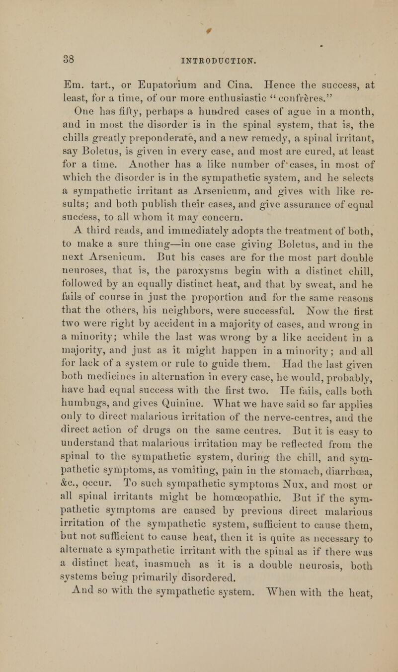 33 Em. tart., or Eupatorium and Cina. Hence the success, at least, for a time, of our more enthusiastic confreres. One has fifty, perhaps a hundred cases of ague in a month, and in most the disorder is in the spinal system, that is, the chills greatly preponderate, and a new remedy, a spinal irritant, say Boletus, is given in every case, and most are cured, at least for a time. Another has a like number of eases, in most of which the disorder is in the sympathetic system, and he selects a sympathetic irritant as Arsenicum, and gives with like re- sults; and both publish their cases, and give assurance of equal success, to all whom it may concern. A third reads, and immediately adopts the treatment of both, to make a sure thing—in one case giving Boletus, and in the next Arsenicum. But his cases are for the most part double neuroses, that is, the paroxysms begin with a distinct chill, followed by an equally distinct heat, and that by sweat, and he fails of course in just the proportion and for the same reasons that the others, his neighbors, were successful. Now the first two were right by accident in a majority of cases, and wrong in a minority; while the last was wrong by a like accident in a majority, and just as it might happen in a minority; and all for lack of a system or rule to guide them. Had the last given both medicines in alternation in every case, he would, probably, have had equal success with the first two. He fails, calls both humbugs, and gives Quinine. What we have said so far applies only to direct malarious irritation of the nerve-centres, and the direct action of drugs on the same centres. But it is easy to understand that malarious irritation may be reflected from the spinal to the sympathetic system, during the chill, and sym- pathetic symptoms, as vomiting, pain in the stomach, diarrhoea, &c, occur. To such sympathetic symptoms Nux, and most or all spinal irritants might be homoeopathic. But if the sym- pathetic symptoms are caused by previous direct malarious irritation of the sympathetic system, sufficient to cause them, but not sufficient to cause heat, then it is quite as necessary to alternate a sympathetic irritant with the spinal as if there was a distinct heat, inasmuch as it is a double neurosis, both systems being primarily disordered. And so with the sympathetic system. When with the heat,