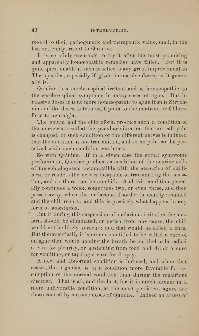 regard to their pathogenetic and therapeutic value, shall, in the last extremity, resort to Quinine. It is certainly excusable to try it after the most promising and apparently homoeopathic remedies have failed. But it is quite questionable if such practice is any great improvement in Therapeutics, especially if given in massive doses, as it gener- ally is. Quinine is a cerebro-spinal irritant and is homoeopathic to the cerebro-spinal symptoms in many cases of ague. But in massive doses it is no more homoeopathic to ague than is Strych- nine in like doses to tetanus, Opium to rheumatism, or Chloro- form to neuralgia. The opium and the chloroform produce such a condition of the nerve-centres that the peculiar vibration that we call pain is changed, or such condition of the different nerves is induced that the vibration is not transmitted, and so no pain can be per- ceived while such condition continues. So with Quinine. If in a given case the spinal symptoms predominate, Quinine produces a condition of the neurine cells of the spinal system incompatible with the sensation of chilli- ness, or renders the nerves incapable of transmitting the sensa- tion, and so there can be no chill. And this condition gener- ally continues a week, sometimes two, or even three, and then passes away, when the malarious disorder is usually resumed and the chill recurs; and this is precisel}' what happens in any form of anaesthesia. But if during this suspension of malarious irritation the ma- laria should be eliminated, or perish from any cause, the chill would not be likely to recur; and that would be called a cure. But therapeutically it is no more entitled to be called a cure of an ague than would holding the breath be entitled to be called a cure for pleurisy, or abstaining from food and drink a cure for vomiting, or tapping a cure for dropsy. A new and abnormal condition is induced, and when that ceases, the organism is in a condition more favorable for re- sumption of the normal condition than during the malarious disorder. That is all, and the best, for it is much oftener in a more unfavorable condition, as the most persistent agues are those caused by massive doses of Quinine. Indeed an arrest of