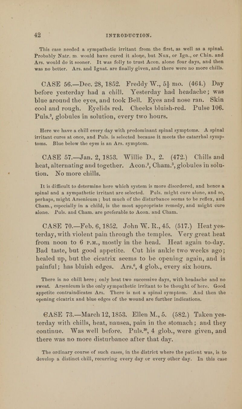 This case needed a sympathetic irritant from the first, as well as a spinal. Probably Natr. m. would have cured it alone, but Nux, or Ign., or Chin, and Ars. would do it sooner. It was folly to trust Aeon, alone four days, and then was no better. Ars. and Ignat. are finally given, and there were no more chills. CASE 56.—Dec. 28, 1852. Freddy W., 5| mo. (464.) Day before yesterday had a chill. Yesterday had headache; was blue around the eyes, and took Bell. Eyes and nose ran. Skin cool and rough. Eyelids red. Cheeks bluish-red. Pulse 106. Puis.3, globules in solution, every two hours. Here we have a chill every day with predominant spinal symptoms. A spinal irritant cures at once, and Puis, is selected because it meets the catarrhal symp- toms. Blue below the eyes is an Ars. symptom. CASE 57.—Jan. 2, 1853. Willie D., 2. (472.) Chills and heat, alternating and together. Aeon.3, Cham.3, globules in solu- tion. No more chills. It is difficult to determine here which system is more disordered, and hence a spinal and a sympathetic irritant are selected. Puis, might cure alone, and so, perhaps, might Arsenicum ; but much of the disturbance seems to be reflex, and Cham., especially in a child, is the most appropriate remedy, and might cure alone. Puis, and Cham, are preferable to Aeon, and Cham. CASE 70.—Feb. 6,1852. John W. R., 45. (517.) Heat yes- terday, with violent pain through the temples. Very great heat from noon to 6 p.m., mostly in the head. Heat again to-day. Bad taste, but good appetite. Cut his ankle two weeks ago; healed up, but the cicatrix seems to be opening again, and is painful; has bluish edges. Ars.6, 4 glob., every six hours. There is no chill here; only heat two successive days, with headache and no sweat. Arsenicum is the only sympathetic irritant to be thought of here. Good appetite contraindicates Ars. There is not a spinal symptom. And then the opening cicatrix and blue edges of the wound are further indications. <3ASE 73.—March 12,1853. Ellen M., 5. (582.) Taken yes- terday with chills, heat, nausea, pain in the stomach; and they continue. Was well before. Puis.30, 4 glob., were given, and there was no more disturbance after that day. The ordinary course of such cases, in the district where the patient was, is to develop a distinct chill, recurring every day or every other day. In this case