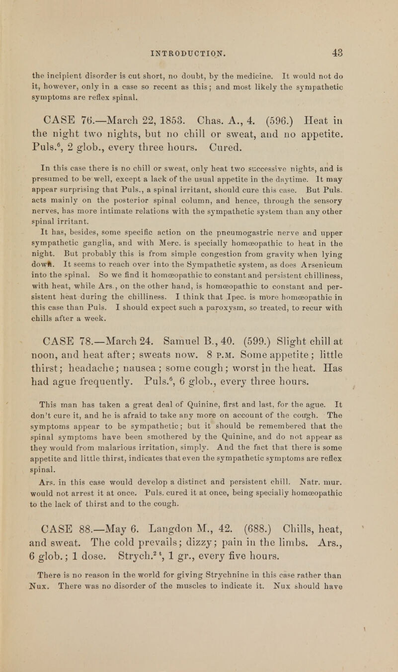 the incipient disorder is cut short, no doubt, by the medicine. It would not do it, however, only in a case so recent as this; and most likely the sympathetic symptoms are reflex spinal. CASE 76.—March 22, 1853. Chas. A., 4. (596.) Heat in the night two nights, but no chill or sweat, and no appetite. Puis.6, 2 glob., every three hours. Cured. In this case there is no chill or sweat, only heat two successive nights, and is presumed to be well, except a lack of the usual appetite in the daytime. It may appear surprising that Puis., a spinal irritant, should cure this case. But Puis, acts mainly on the posterior spinal column, and hence, through the sensory nerves, has more intimate relations with the sympathetic system than any other spinal irritant. It has, besides, some specific action on the pneumogastric nerve and upper sympathetic ganglia, and with Merc, is specially homoeopathic to heat in the night. But probably this is from simple congestion from gravity when lying dowft. It seems to reach over into the Sympathetic system, as does Arsenicum into the spinal. So we find it homoeopathic to constant and persistent chilliness, with heat, while Ars., on the other hand, is homoeopathic to constant and per- sistent heat during the chilliness. I think that Ipec. is more homoeopathic in this case than Puis. I should expect such a paroxysm, so treated, to recur with chills after a week. CASE 78.—March 24. Samuel B., 40. (599.) Slight chill at noon, and heat after; sweats now. 8 p.m. Some appetite ; little thirst; headache; nausea; some cough; worst in the heat. Has had ague frequently. Puis.5, 6 glob., every three hours. This man has taken a great deal of Quinine, first and last, for the ague. It don't cure it, and he is afraid to take any more on account of the cough. The symptoms appear to be sympathetic; but it should be remembered that the spinal symptoms have been smothered by the Quinine, and do not appear as they would from malarious irritation, simply. And the fact that there is some appetite and little thirst, indicates that even the sympathetic symptoms are reflex spinal. Ars. in this case would develop a distinct and persistent chill. Natr. mur. would not arrest it at once. Puis, cured it at once, being specially homoeopathic to the lack of thirst and to the cough. CASE 88.—May 6. Langdon M., 42. (688.) Chills, heat, and sweat. The cold prevails; dizzy; pain in the limbs. Ars., 6 glob.; 1 dose. Strych.2 *, 1 gr., every five hours. There is no reason in the world for giving Strychnine in this case rather than Nux. There was no disorder of the muscles to indicate it. Nux should have