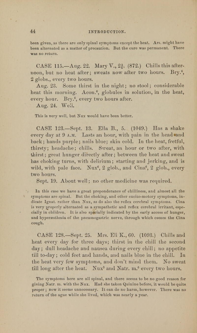 been given, as there are only spinal symptoms except the heat. Ars. might have been alternated as a matter of precaution. But the cure was permanent. There was no return. CASE 115.—Aug. 22. Mary V., 2f. (872.) Chills this after- noon, but no heat after; sweats now after two hours. Bry.6, 2 globs., every two hours. Aug. 23. Some thirst in the night; no stool; considerable heat this morning. Aeon.6, globules in solution, in the heat, every hour. Bry.6, every two hours after. Aug. 24. Well. This is very well, but Nux would have been better. CASE 123.—Sept. 13. Ella B., 5. (1049.) Has a shake every clay at 9 a.m. Lasts an hour, with pain in the headland back; hands purple; nnils blue; skin cold. In the heat, fretful, thirsty; headache; chills. Sweat, an hour or two after, with thirst; great hunger directly after; between the heat and sweat has choking turns, with delirium; starting and jerking, and is wild, with pale face. Nux6, 2 glob., and Cina6, 2 glob., every two hours. Sept. 19. About well; no other medicine was required. In this case we have a great preponderance of chilliness, and almost all the symptoms are spinal. But the choking, and other excito-motory symptoms, in- dicate Ignat. rather than Nux, as do also the reflex cerebral symptoms. Cina is very properly alternated as a sympathetic and reflex cerebral irritant, espe- cially in children. It is also specially indicated by the early access of hunger, and hypersesthesia of the pneurnogastric nerve, through which comes the Cina cough. CASE 128.—Sept. 25. Mrs. Eli K, 60. (1093.) Chills and heat every day for three days; thirst in the chill the second day; dull headache and nausea during every chill; no appetite till to-day; cold feet and hands, and nails blue in the chill. In the heat very few symptoms, and don't mind them. No sweat till long after the heat. Nux3 and Natr. m.6 every two hours. The symptoms here are all spinal, and there seems to be no good reason for giving Natr. m. with the Nux. Had she taken Quinine before, it would be quite proper ; now it seems unnecessary. It can do no harm, however. There was no return of the ague while she lived, which was nearly a year.