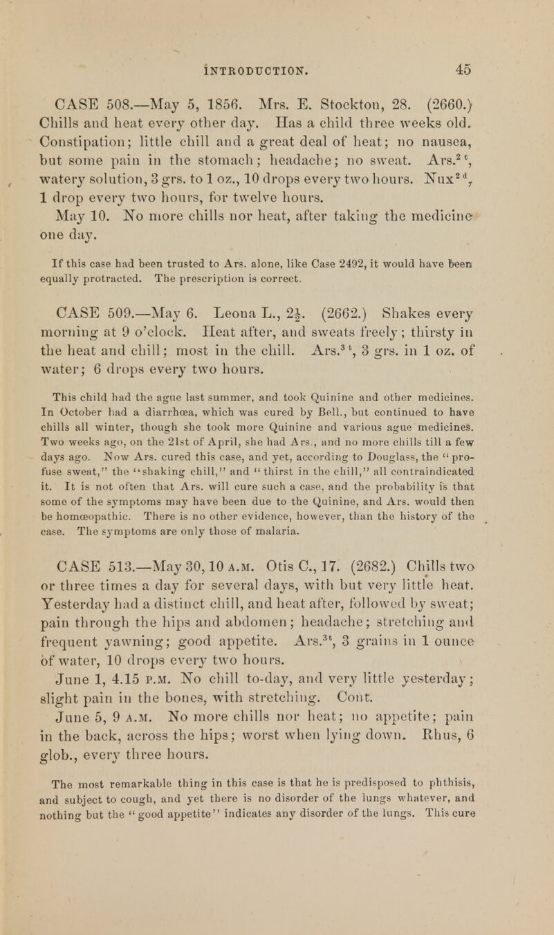 CASE 508.—May 5, 1856. Mrs. E. Stockton, 28. (2660.) Chills and heat every other day. Has a child three weeks old. Constipation; little chill and a great deal of heat; no nausea, but some pain in the stomach; headache; no sweat. Ars.2 *, watery solution, 3 grs. to 1 oz., 10 drops every two hours. Nux2dy 1 drop every two hours, for twelve hours. May 10. No more chills nor heat, after taking the medicine one day. If this case had been trusted to Ars. alone, like Case 2492, it would have been equally protracted. The prescription is correct. CASE 509.—May 6. Leona L., 2J. (2662.) Shakes every morning at 9 o'clock. Heat after, and sweats freely; thirsty in the heat and chill; most in the chill. Ars.3t, 3 grs. in 1 oz. of water; 6 drops every two hours. This child had the ague last summer, and took Quinine and other medicines. In October had a diarrhoea, which was cured by Bell., but continued to have chills all winter, though she took more Quinine and various ague medicines. Two weeks ago, on the 21st of April, she had Ars., and no more chills till a few days ago. ISfow Ars. cured this case, and yet, according to Douglass, the  pro- fuse sweat, the shaking chill, and  thirst in the chill, all contraindicated it. It is not often that Ars. will cure such a case, and the probability is that some of the symptoms may have been due to the Quinine, and Ars. would then be homceopathic. There is no other evidence, however, than the history of the case. The symptoms are only those of malaria. CASE 513.—May 30,10 a.m. Otis C, 17. (2682.) Chills two or three times a day for several days, with but very little heat. Yesterday had a distinct chill, and heat after, followed by sweat; pain through the hips and abdomen; headache; stretching and frequent yawning; good appetite. Ars.3t, 3 grains in 1 ounce of water, 10 drops every two hours. June 1, 4.15 p.m. No chill to-day, and very little yesterday; slight pain in the bones, with stretching. Cont. June 5, 9 a.m. No more chills nor heat; no appetite; pain in the back, across the hips; worst when lying down. Rhus, 6 glob., every three hours. The most remarkable thing in this case is that he is predisposed to phthisis, and subject to cough, and yet there is no disorder of the lungs whatever, and nothing but the  good appetite indicates any disorder of the lungs. This cure