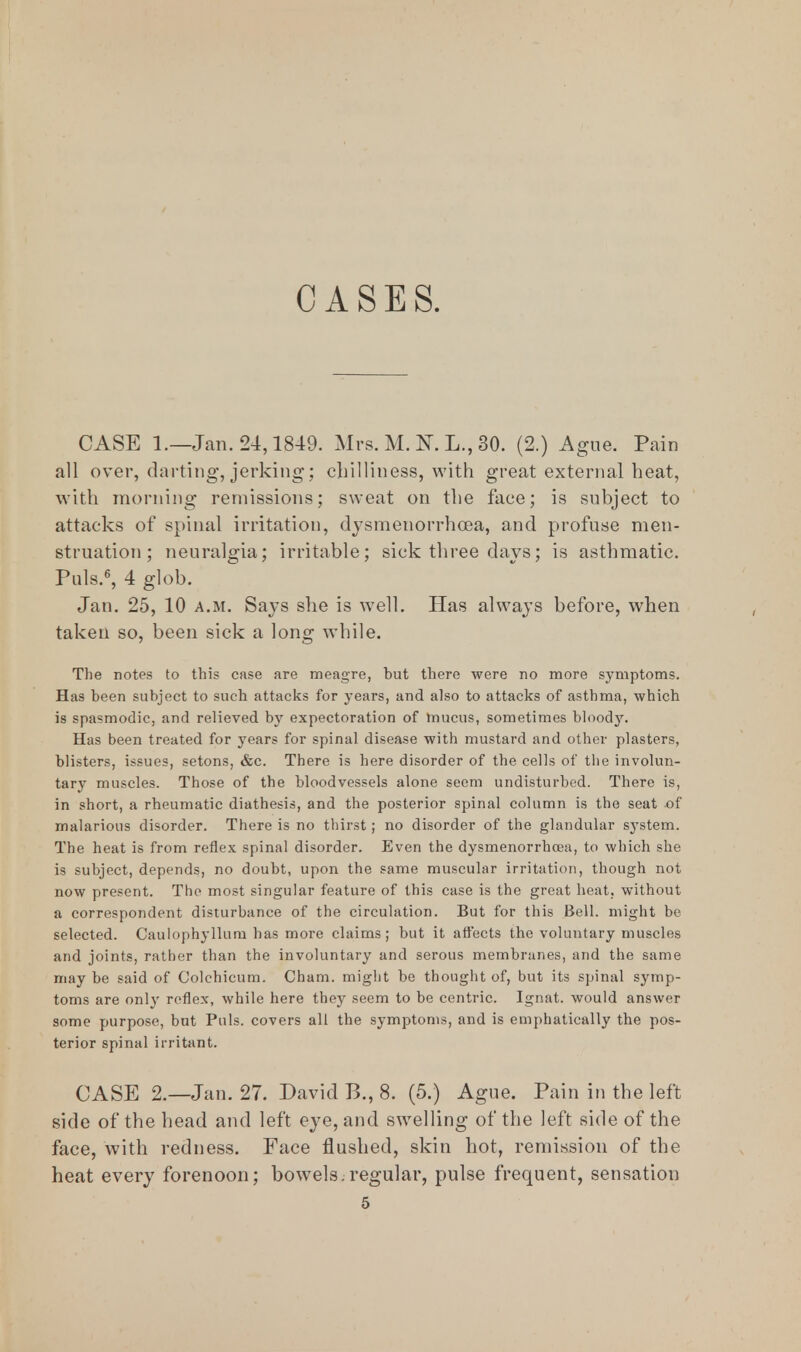 CASES. CASE 1.—Jan. 24,1849. Mrs. M. K L., 30. (2.) Ague. Pain all over, darting, jerking; chilliness, with great external heat, with morning remissions; sweat on the face; is subject to attacks of spinal irritation, dysmenorrhoea, and profuse men- struation; neuralgia; irritable; sick three days; is asthmatic. Puis.6, 4 glob. Jan. 25, 10 a.m. Says she is well. Has always before, when taken so, been sick a long while. The notes to this case are meagre, but there were no more symptoms. Has been subject to such attacks for years, and also to attacks of asthma, which is spasmodic, and relieved by expectoration of mucus, sometimes bloody. Has been treated for years for spinal disease with mustard and other plasters, blisters, issues, setons, &c. There is here disorder of the cells of the involun- tary muscles. Those of the bloodvessels alone seem undisturbed. There is, in short, a rheumatic diathesis, and the posterior spinal column is the seat of malarious disorder. There is no thirst; no disorder of the glandular system. The heat is from reflex spinal disorder. Even the dysmenorrhoea, to which she is subject, depends, no doubt, upon the same muscular irritation, though not now present. The most singular feature of this case is the great heat, without a correspondent disturbance of the circulation. But for this Bell, might be selected. Caulophyllum has more claims; but it affects the voluntary muscles and joints, rather than the involuntary and serous membranes, and the same may be said of Colchicum. Cham, might be thought of, but its spinal symp- toms are only reflex, while here they seem to be centric. Ignat. would answer some purpose, but Puis, covers all the symptoms, and is emphatically the pos- terior spinal irritant. CASE 2.—Jan. 27. David B., 8. (5.) Ague. Pain in the left side of the head and left eye, and swelling of the left side of the face, with redness. Face flushed, skin hot, remission of the heat every forenoon; bowels.regular, pulse frequent, sensation