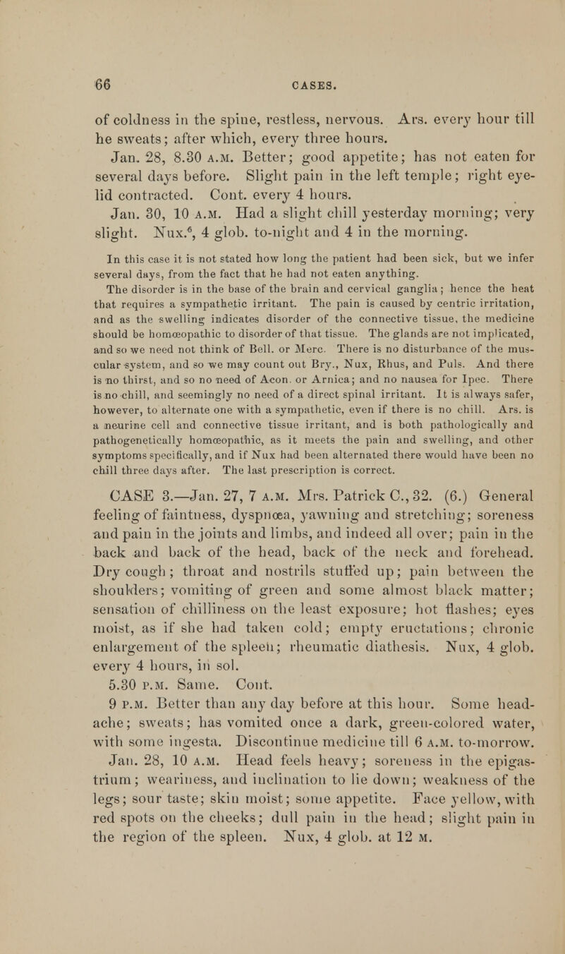 of coldness in the spine, restless, nervous. Ars. every hour till he sweats; after which, every three hours. Jan. 28, 8.30 a.m. Better; good appetite; has not eaten for several days before. Slight pain in the left temple; right eye- lid contracted. Cont. every 4 hours. Jan. 30, 10 a.m. Had a slight chill yesterday morning; very slight. Nux.6, 4 glob, to-night and 4 in the morning. In this case it is not stated how long the patient had been sick, but we infer several days, from the fact that he had not eaten anything. The disorder is in the base of the brain and cervical ganglia; hence the heat that requires a sympathetic irritant. The pain is caused by centric irritation, and as the swelling indicates disorder of the connective tissue, the medicine should be homoeopathic to disorder of that tissue. The glands are not implicated, and so we need not think of Bell, or Merc. There is no disturbance of the mus- cular system, and so we may count out Bry., Nux, Rhus, and Puis. And there is no thirst, and so no need of Aeon, or Arnica; and no nausea for Ipec. There is.no chill, and seemingly no need of a direct spinal irritant. It is always safer, however, to alternate one with a sympathetic, even if there is no chill. Ars. is a neurine cell and connective tissue irritant, and is both pathologically and pathogenetically homoeopathic, as it meets the pain and swelling, and other symptoms specifically, and if Nux had been alternated there would have been no chill three days after. The last prescription is correct. CASE 3.—Jan. 27, 7 a.m. Mrs. Patrick C., 32. (6.) General feeling of faintness, dyspnoea, yawning and stretching; soreness and pain in the joints and limbs, and indeed all over; pain in the back and back of the head, back of the neck and forehead. Dry cough ; throat and nostrils stuffed up; pain between the shoulders; vomiting of green and some almost black matter; sensation of chilliness on the least exposure; hot flashes; eyes moist, as if she had taken cold; empty eructations; chronic enlargement of the spleen; rheumatic diathesis. Nux, 4 glob, every 4 hours, in sol. 5.30 p.m. Same. Cont. 9 p.m. Better than any day before at this hour. Some head- ache; sweats; has vomited once a dark, green-colored water, with some ingesta. Discontinue medicine till 6 a.m. to-morrow. Jan. 28, 10 a.m. Head feels heavy; soreness in the epigas- trium; weariness, aud inclination to lie down; weakness of the legs; sour taste; skin moist; some appetite. Face yellow, with red spots on the cheeks; dull pain in the head; slight pain in the region of the spleen. Nux, 4 glob, at 12 m.