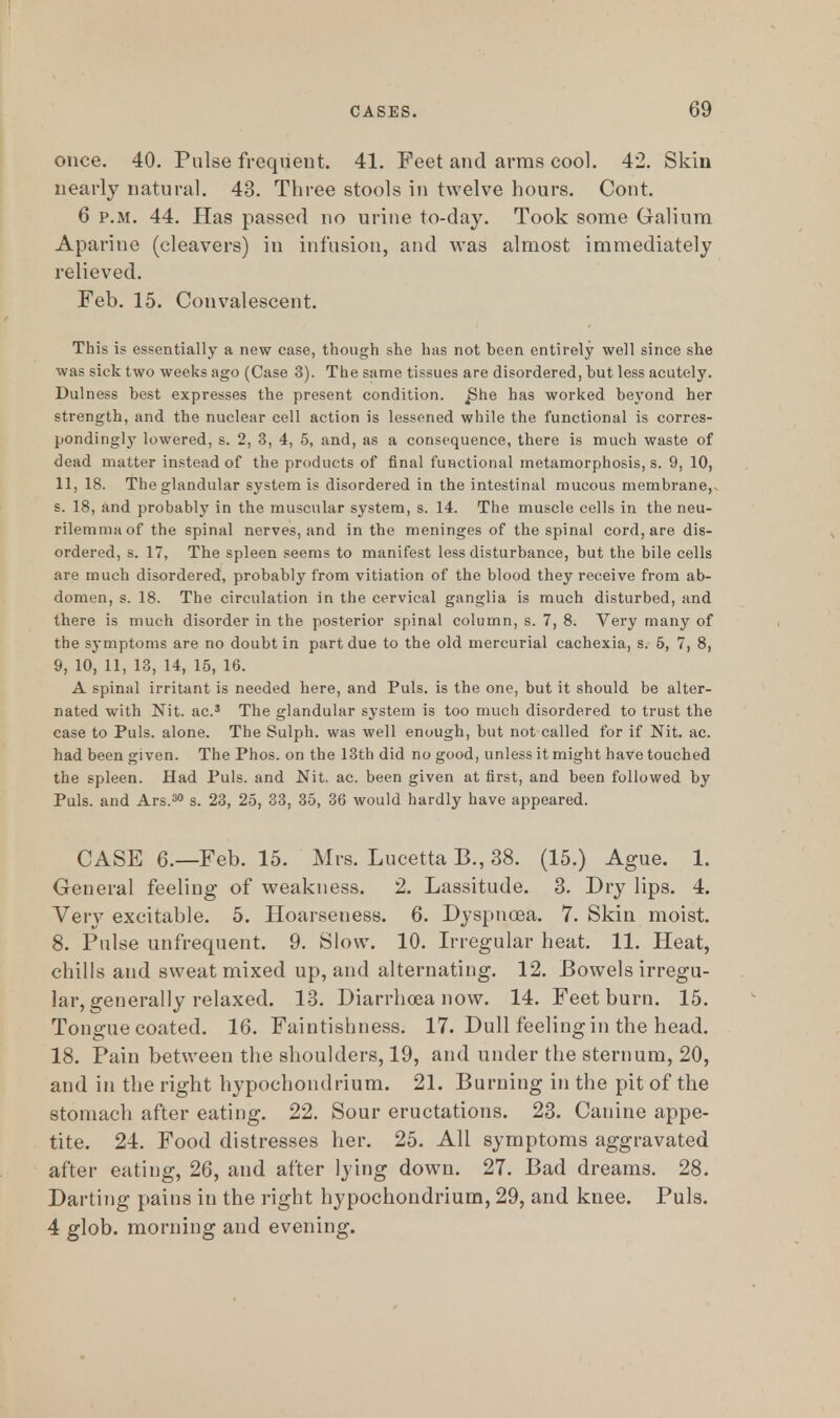 once. 40. Pulse frequent. 41. Feet and arms cool. 42. Skin nearly natural. 43. Three stools in twelve hours. Cont. 6 p.m. 44. Has passed no urine to-day. Took some Galium Aparine (cleavers) in infusion, and was almost immediately relieved. Feb. 15. Convalescent. This is essentially a new case, though she has not been entirely well since she was sick two weeks ago (Case 3). The same tissues are disordered, but less acutely. Dulness best expresses the present condition. J3he has worked beyond her strength, and the nuclear cell action is lessened while the functional is corres- pondingl}7 lowered, s. 2, 3, 4, 5, and, as a consequence, there is much waste of dead matter instead of the products of final functional metamorphosis, s. 9, 10, 11, 18. The glandular system is disordered in the intestinal mucous membrane,, s. 18, and probably in the muscular system, s. 14. The muscle cells in the neu- rilemma of the spinal nerves, and in the meninges of the spinal cord, are dis- ordered, s. 17, The spleen seems to manifest less disturbance, but the bile cells are much disordered, probably from vitiation of the blood they receive from ab- domen, s. 18. The circulation in the cervical ganglia is much disturbed, and there is much disorder in the posterior spinal column, s. 7, 8. Very many of the symptoms are no doubt in part due to the old mercurial cachexia, s. 5, 7, 8, 9, 10, 11, 13, 14, 15, 16. A spinal irritant is needed here, and Puis, is the one, but it should be alter- nated with Nit. ac.3 The glandular system is too much disordered to trust the case to Puis, alone. The Sulph. was well enough, but not called for if Nit. ac. had been given. The Phos. on the 13th did no good, unless it might have touched the spleen. Had Puis, and Nit. ac. been given at first, and been followed by Puis, and Ars.30 s. 23, 25, 33, 35, 36 would hardly have appeared. CASE 6.—Feb. 15. Mrs. Lucetta B., 38. (15.) Ague. 1. General feeling of weakness. 2. Lassitude. 3. Dry lips. 4. Very excitable. 5. Hoarseness. 6. Dyspnoea. 7. Skin moist. 8. Pulse unfrequent. 9. Slow. 10. Irregular heat. 11. Heat, chills and sweat mixed up, and alternating. 12. Bowels irregu- lar, generally relaxed. 13. Diarrhoea now. 14. Feet burn. 15. Tongue coated. 16. Faintishness. 17. Dull feeling in the head. 18. Pain between the shoulders, 19, and under the sternum, 20, and in the right hypochondrium. 21. Burning in the pit of the stomach after eating. 22. Sour eructations. 23. Canine appe- tite. 24. Food distresses her. 25. All symptoms aggravated after eating, 26, and after lying down. 27. Bad dreams. 28. Darting pains in the right hypochondrium, 29, and knee. Puis. 4 glob, morning and evening.