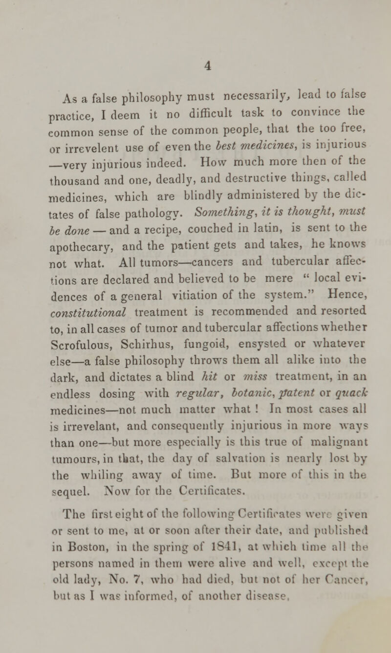 As a false philosophy must necessarily, lead to false practice, I deem it no difficult task to convince the common sense of the common people, that the too free, or irrevelent use of even the best medicines, is injurious very injurious indeed. How much more then of the thousand and one, deadly, and destructive things, called medicines, which are blindly administered by the dic- tates of false pathology. Something, it is thought, must be done — and a recipe, couched in latin, is sent to the apothecary, and the patient gets and takes, he knows not what. All tumors—cancers and tubercular affec- tions are declared and believed to be mere  local evi- dences of a general vitiation of the system. Hence, constitutional treatment is recommended and resorted to, in all cases of tumor and tubercular affections whether Scrofulous, Schirhus, fungoid, ensysted or whatever else—a false philosophy throws them all alike into the dark, and dictates a blind hit or 7tiiss treatment, in an endless dosing with regular, botanic, patent or quack medicines—not much matter what ! In most cases all is irrevelant, and consequently injurious in more ways than one—but more especially is this true of malignant tumours, in tbat, the day of salvation is nearly lost by the whiling away of time. But more of this in the sequel. Now for the Certificates. The first eight of the following Certificates wev: given or sent to me, at or soon after their date, and published in Boston, in the spring of 1841, at which lime all the persons named in them were alive and well, except the old lady, No. 7, who had died, but not of her Cancer, but as I was informed, of another div