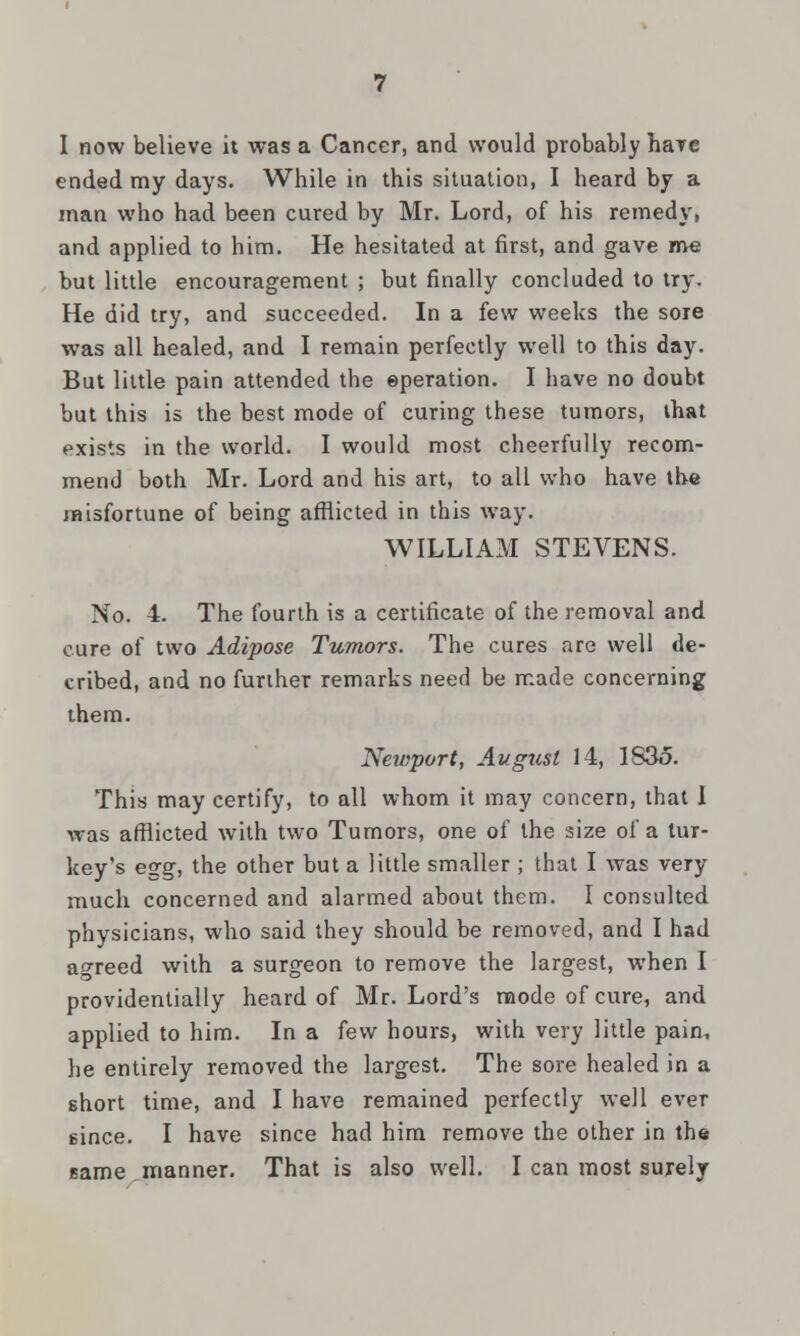 I now believe it was a Cancer, and would probably hare ended my days. While in this situation, I heard by a man who had been cured by Mr. Lord, of his remedy, and applied to him. He hesitated at first, and gave me but little encouragement ; but finally concluded to try. He did try, and succeeded. In a few weeks the sore was all healed, and I remain perfectly well to this day. But little pain attended the ©peration. I have no doubt but this is the best mode of curing these tumors, that exists in the world. I would most cheerfully recom- mend both Mr. Lord and his art, to all who have the misfortune of being afflicted in this way. WILLIAM STEVENS. No. 4. The fourth is a certificate of the removal and cure of two Adipose Tumors. The cures are well de- cribed, and no further remarks need be made concerning them. Newport, August 14, I83o. This may certify, to all whom it may concern, that I was afflicted with two Tumors, one of the size of a tur- key's egg, the other but a little smaller ; that I was very much concerned and alarmed about them. I consulted physicians, who said they should be removed, and I had agreed with a surgeon to remove the largest, when I providentially heard of Mr. Lord's mode of cure, and applied to him. In a few hours, with very little pain, he entirely removed the largest. The sore healed in a short time, and I have remained perfectly well ever 6ince. I have since had him remove the other in the same manner. That is also well. I can most surely