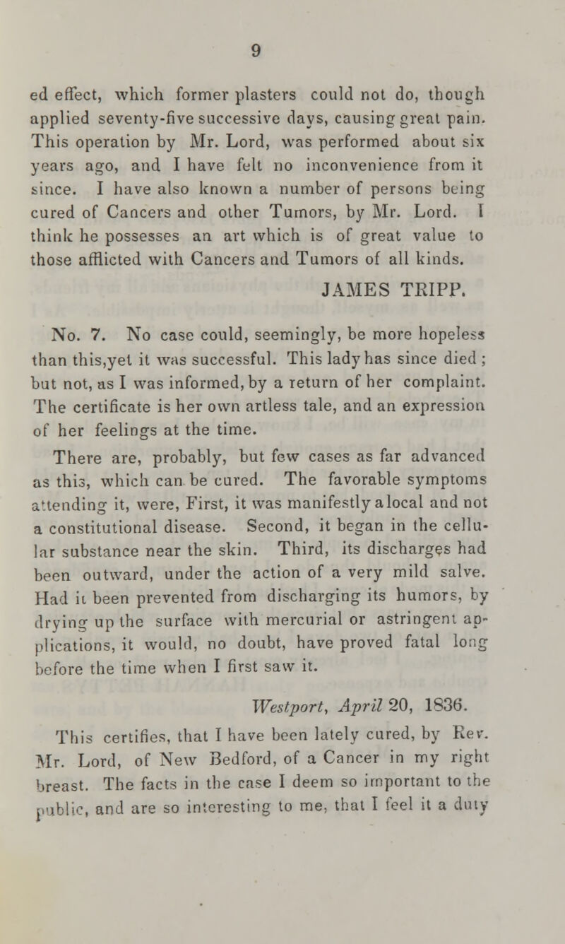 ed effect, which former plasters could not do, though applied seventy-five successive days, causing great pain. This operation by Mr. Lord, was performed about six years ago, and I have felt no inconvenience from it since. I have also known a number of persons being cured of Cancers and other Tumors, by Mr. Lord. T think he possesses an art which is of great value to those afflicted with Cancers and Tumors of all kinds. JAMES TRIPP. No. 7. No case could, seemingly, be more hopeless than this,yet it was successful. This lady has since died ; but not, as I was informed, by a return of her complaint. The certificate is her own artless tale, and an expression of her feelings at the time. There are, probably, but few cases as far advanced as this, which can be cured. The favorable symptoms attending it, were, First, it was manifestly alocal and not a constitutional disease. Second, it began in the cellu- lar substance near the skin. Third, its discharges had been outward, under the action of a very mild salve. Had it been prevented from discharging its humors, by drying up the surface with mercurial or astringent ap- plications, it would, no doubt, have proved fatal long before the time when I first saw it. Westport, April 20, 1836. This certifies, that I have been lately cured, by Rev. Mr. Lord, of New Bedford, of a Cancer in my right breast. The facts in the case I deem so important to the