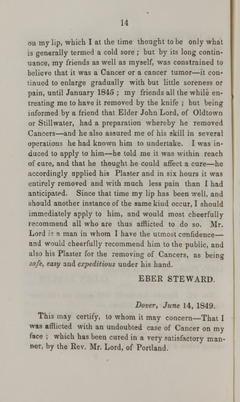 on my lip, which I at the time thought to be only what is generally termed a cold sore ; but by its long contin- uance, my friends as well as myself, was constrained to believe that it was a Cancer or a cancer tumor—it con- tinued to enlarge gradually with but little soreness or pain, until January 1845 ; my friends all the while en- treating me to have it removed by the knife \ but being informed by a friend that Elder John Lord, of Oldtown or Stillwater, had a preparation whereby he removed Cancers—and he also assured me of his skill in several operations he had known him to undertake. I was in- duced to apply to him—he told me it was within reach of cure, and that he thought he could affect a cure—he accordingly applied his Plaster and in six hours it was entirely removed and with much less pain than 1 had anticipated. Since that time my lip has been well, and should another instance of the same kind occur, I should immediately apply to him, and would most cheerfully recommend all who are thus afflicted to do so. Mr. Lord is a man in whom I have the utmost confidence— and would cheerfully recommend him to the public, and also his Plaster for the removing of Cancers, as being safe, easy and expeditious under his hand. EBER STEWARD. Dover, June 14, 1849. This may certify, to whom it may concern—That I was afflicted with an undoubted case of Cancer on my face ; which has been cured in a very satisfactory man- ner, by the Rev. Mr. Lord, of Portland.