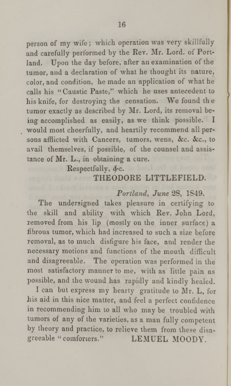 person of my wife; which operation was very skillfully and carefully performed by the Rev. Mr. Lord, of Port- land. Upon the day before, after an examination of the tumor, and a declaration of what he thought its nature, color, and condition, he made an application of what he calls his Caustic Paste, which he uses antecedent to his knife, for destroying the censation. We found the tumor exactly as described by Mr. Lord, its removal be- ing accomplished as easily, as we think possible. I would most cheerfully, and heartily recommend all per- sons afflicted with Cancers, tumors, wens, &c. Sec, to avail themselves, if possible, of the counsel and assis- tance of Mr. L., in obtaining a cure. Respectfully, $-c. THEODORE LITTLEFIELD. Portland, June 28, 1S49. The undersigned takes pleasure in certifying to the skill and ability with which Rev. John Lord, removed from his lip (mostly on the inner surface) a fibrous tumor, which had increased to such a size before removal, as to much disfigure his face, and render the necessary motions and functions of the mouth difficult and disagreeable. The operation was performed in the most satisfactory manner to me, with as little pain ns possible, and the wound has rapidly and kindly healed. I can but express my hearty gratitude to Mr. L, for his aid in this nice matter, and feel a perfect confidence in recommending him to all who may be troubled with tumors of any of the varieties, as a man fully competent by theory and practice, to relieve them from these disa- greeable comforters. LEMUEL MOODY.