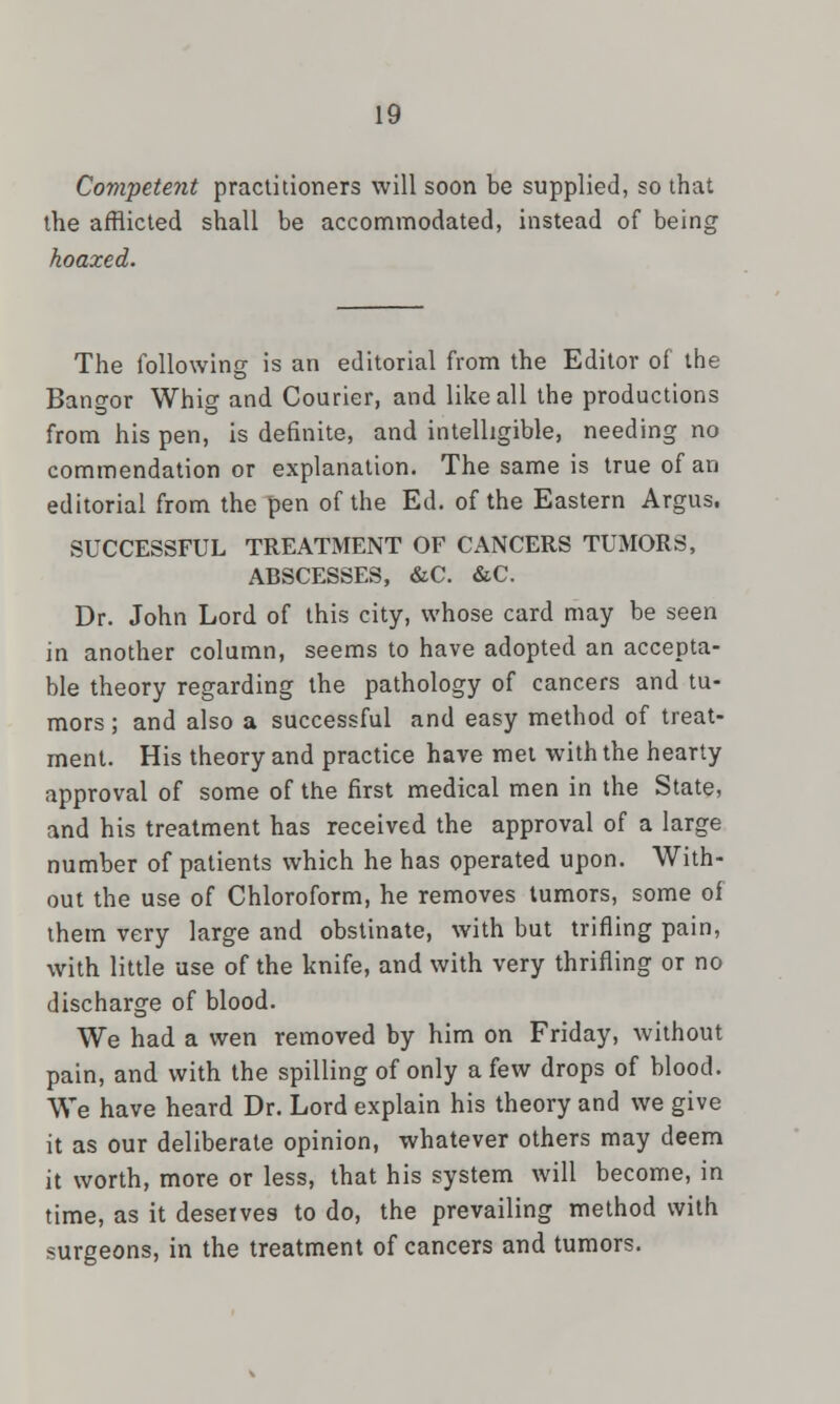 Competent practitioners will soon be supplied, so that the afflicted shall be accommodated, instead of being hoaxed. The following is an editorial from the Editor of the Bangor Whig and Courier, and like all the productions from his pen, is definite, and intelligible, needing no commendation or explanation. The same is true of an editorial from the pen of the Ed. of the Eastern Argus. SUCCESSFUL TREATMENT OF CANCERS TUMORS, ABSCESSES, &C. &C. Dr. John Lord of this city, whose card may be seen in another column, seems to have adopted an accepta- ble theory regarding the pathology of cancers and tu- mors ; and also a successful and easy method of treat- ment. His theory and practice have met with the hearty approval of some of the first medical men in the State, and his treatment has received the approval of a large number of patients which he has operated upon. With- out the use of Chloroform, he removes tumors, some of them very large and obstinate, with but trifling pain, with little use of the knife, and with very thrifling or no discharge of blood. We had a wen removed by him on Friday, without pain, and with the spilling of only a few drops of blood. We have heard Dr. Lord explain his theory and we give it as our deliberate opinion, whatever others may deem it worth, more or less, that his system will become, in time, as it deserves to do, the prevailing method with surgeons, in the treatment of cancers and tumors.