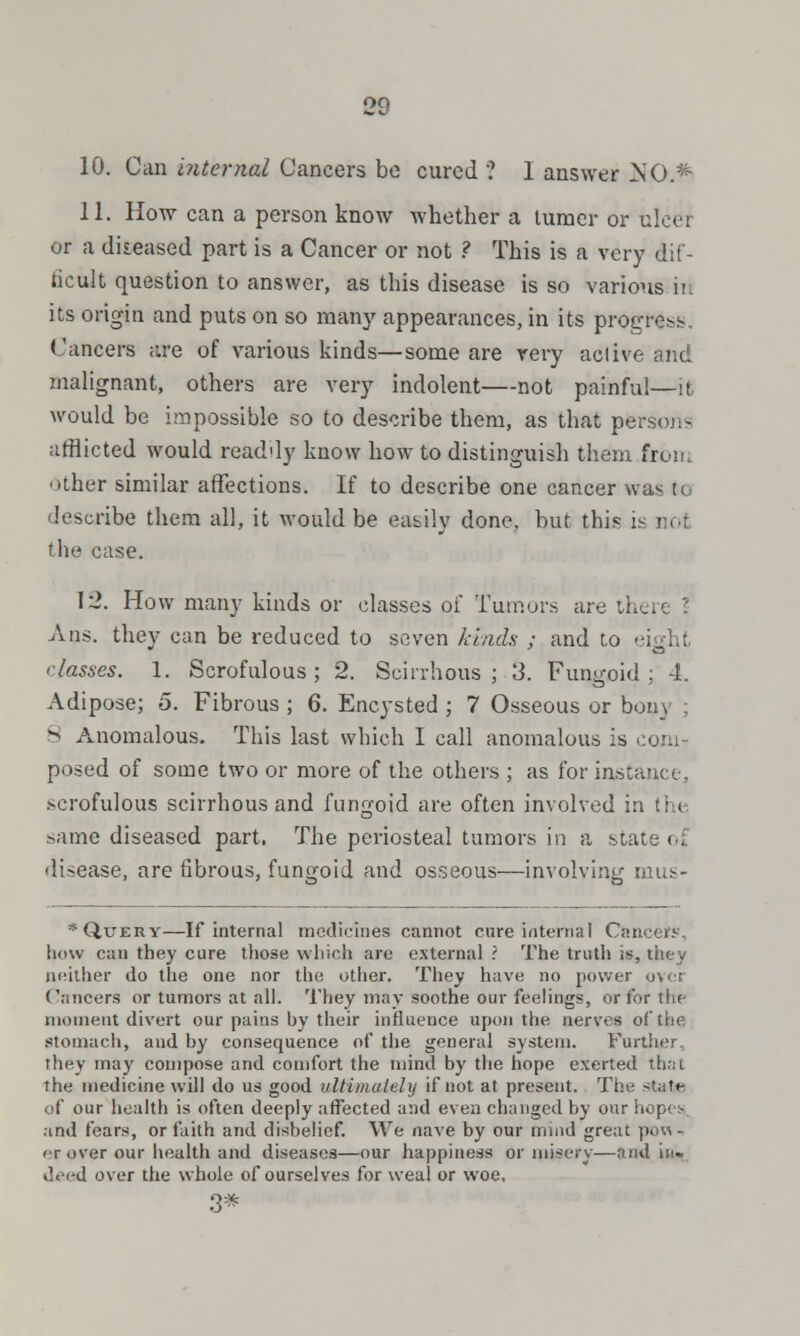 10. Can internal Cancers be cured ? I answer NO.* 11. How can a person know whether a turner or ulcer or a diseased part is a Cancer or not ? This is a very dif- ficult question to answer, as this disease is so various it; its origin and puts on so many appearances, in its progress Cancers are of various kinds—some are very active and malignant, others are very indolent—not painful—it would be impossible so to describe them, as that persons afflicted would readdy know how to distinguish them from Other similar affections. If to describe one cancer was n. describe them all, it Avould be easily done, but this i the case. 12. How many kinds or classes of Tumors are there \ Ans. they can be reduced to seven kinds ; and to eight classes. 1. Scrofulous ; 2. Scirrhous ; 3. Fungoid ; 4. Adipose; 5. Fibrous ; 6. Encysted ; 7 Osseous or bony ; S Anomalous. This last which I call anomalous is com- posed of some two or more of the others ; as for instance, scrofulous scirrhous and fungoid are often involved in t; * same diseased part. The periosteal tumors in a state oi disease, are fibrous, fungoid and osseous—involving mus- * Query—If internal medicines cannot cure internal C:*.i how can they cure those which are external ? The truth is, they neither do the one nor the other. They have no power pvci Cancers or tumors at all. They may soothe our feelings, or for the moment divert our pains by their influence upon the nerves of the stomach, and by consequence of the general system. Further, they may compose and comfort the mind by the hope exerted thai the medicine will do us good ultimately if not at present. The state of our health is often deeply affected and even changed by our hopes, and fears, or faith and disbelief. We nave by our mind great pow-i < r over our health and diseases—our happiness or misery—and in- k'.i-d over the whole of ourselves for weal or woe, 3*