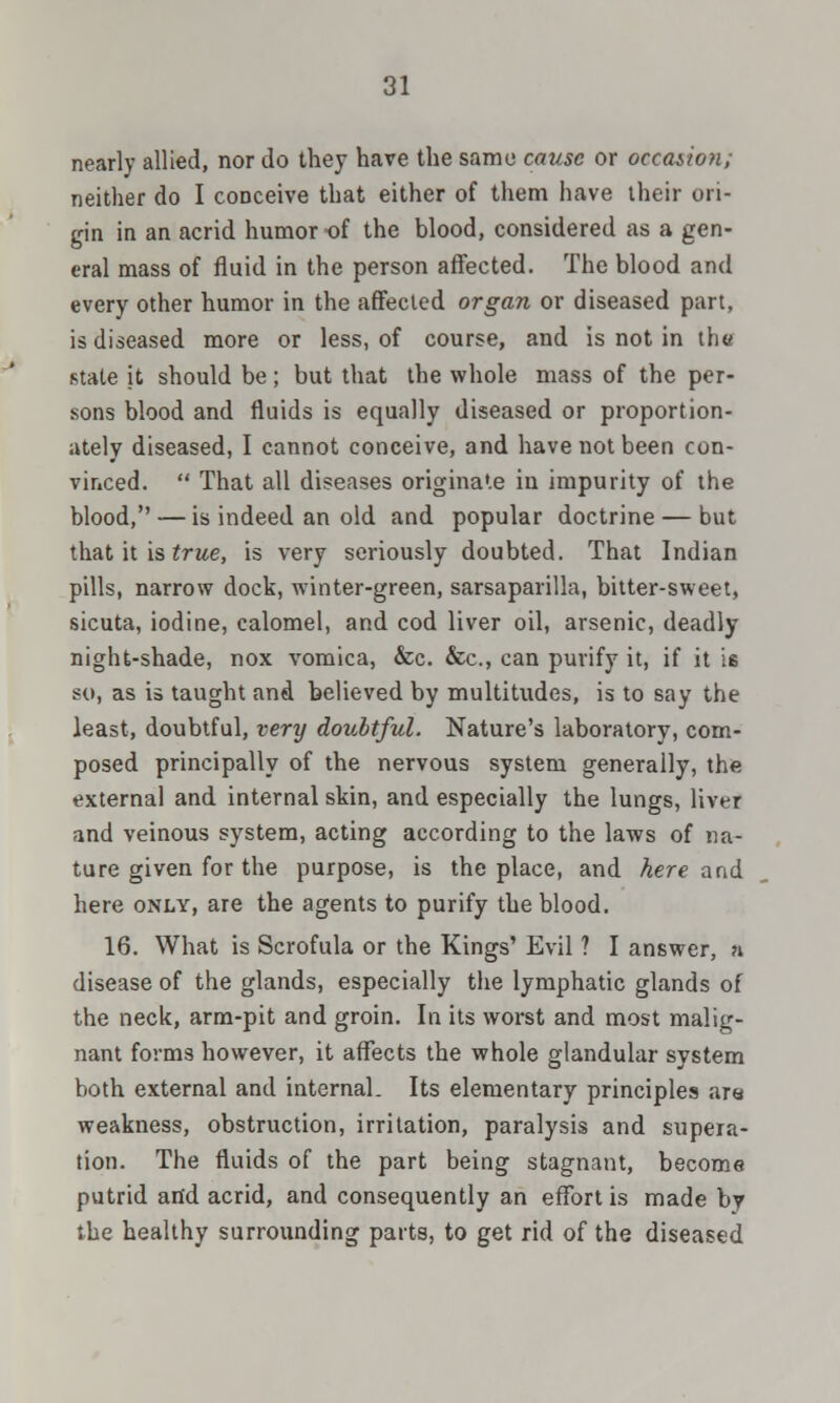 nearly allied, nor do they have the same cause or occasion; neither do I conceive that either of them have their ori- gin in an acrid humor of the blood, considered as a gen- eral mass of fluid in the person affected. The blood and every other humor in the affected organ or diseased part, is diseased more or less, of course, and is not in the state it should be; but that the whole mass of the per- sons blood and fluids is equally diseased or proportion- ately diseased, I cannot conceive, and have not been con- vinced.  That all diseases originate in impurity of the blood, — is indeed an old and popular doctrine — but that it is true, is very seriously doubted. That Indian pills, narrow dock, winter-green, sarsaparilla, bitter-sweet, sicuta, iodine, calomel, and cod liver oil, arsenic, deadly night-shade, nox vomica, &c. &c, can purify it, if it is so, as is taught and believed by multitudes, is to say the least, doubtful, very doubtful. Nature's laboratory, com- posed principally of the nervous system generally, the external and internal skin, and especially the lungs, liver and veinous system, acting according to the laws of na- ture given for the purpose, is the place, and here and here only, are the agents to purify the blood. 16. What is Scrofula or the Kings' Evil ? I answer, a disease of the glands, especially the lymphatic glands of the neck, arm-pit and groin. In its worst and most malig- nant forms however, it affects the whole glandular system both external and internal. Its elementary principles ara weakness, obstruction, irritation, paralysis and supera- tion. The fluids of the part being stagnant, become putrid and acrid, and consequently an effort is made by the healthy surrounding parts, to get rid of the diseased