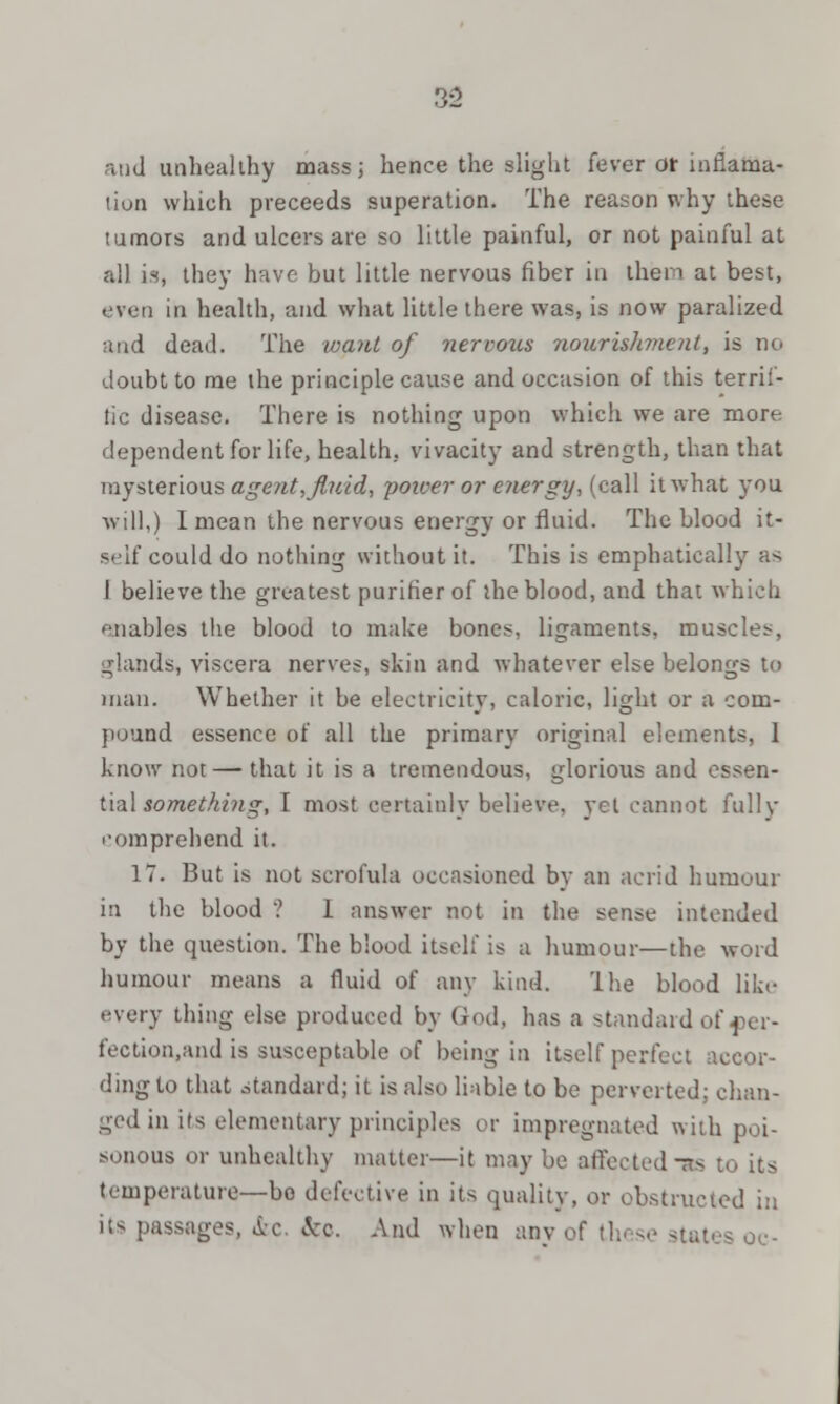 and unhealthy mass; hence the slight fever or incarna- tion which preceeds superation. The reason why these tumors and ulcers are so little painful, or not painful at all. is, they have but little nervous fiber in them at best, even in health, and what little there was, is now paralized and dead. The want of nervous nourishment, is no doubt to me the principle cause and occasion of this terril- tic disease. There is nothing upon which we are more dependent for life, health, vivacity and strength, than that mysterious agent, fluid, poicer or energy•, (call it what you will,) 1 mean the nervous energy or fluid. The blood it- self could do nothing without it. This is emphatically as I believe the greatest purifier of the blood, and that which enables the blood to make bones, ligaments, muse let-, glands, viscera nerves, skin and whatever else belongs to man. Whether it be electricity, caloric, light or a com- pound essence of all the primary original elements, I know not — that it is a tremendous, glorious and essen- tial something, I most certainly believe, yet cannot fully comprehend it. 17. But is not scrofula occasioned by an acrid humour in the blood ? 1 answer not in the sense intended by the question. The blood itself is a humour—the word humour means a fluid of any kind. I he blood like .-very thing else produced by God, has a standard of-per- fection,and is susceptable of being in itself perfect accor- ding to that .standard; it is also liable to be perverted: chan- ged in its elementary principles or impregnated with poi- sonous or unhealthy matter—it may be affected -as temperature—bo defective in its quality, or obstructed in its passages, &c. &o. And when any of these states oc-