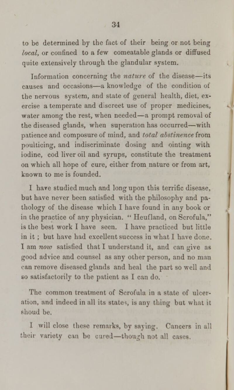 to be determined by the fact of their being or not being local, or confined to a few comeatable glands or diffused quite extensively through the glandular system. Information concerning the nature of the disease—its causes and occasions—a knowledge of the condition of the nervous system, and state of general health, diet, ex- ercise a temperate and discreet use of proper medicines, water among the rest, when needed—a prompt removal of the diseased glands, when superation has occurred—with patience and composure of mind, and total abstinence from poulticing, and indiscriminate dosing and ointing with iodine, cod liver oil and syrups, constitute the treatment on which all hope of cure, either from nature or from art, known to me is founded. I have studied much and long upon this terrific disease, but have never been satisfied with the philosophy and pa- thology of the disease which I have found in any book or in the practice of any physician.  Heufland, on Scrofula, is the best work I have seen. I have practiced but little in it ; but have had excellent success in what I have done. I am now satisfied that I understand it, and can give as good advice and counsel as any other person, and no man ran remove diseased glands and heal the part so well and so satisfactorily to the patient as I can do. The common treatment of Scrofula in a state of ulcer- ation, and indeed in all its states is any thing but what it shoud be. 1 will close these remarks, by saying. Cancers in all their variety can he cared—though not all cas