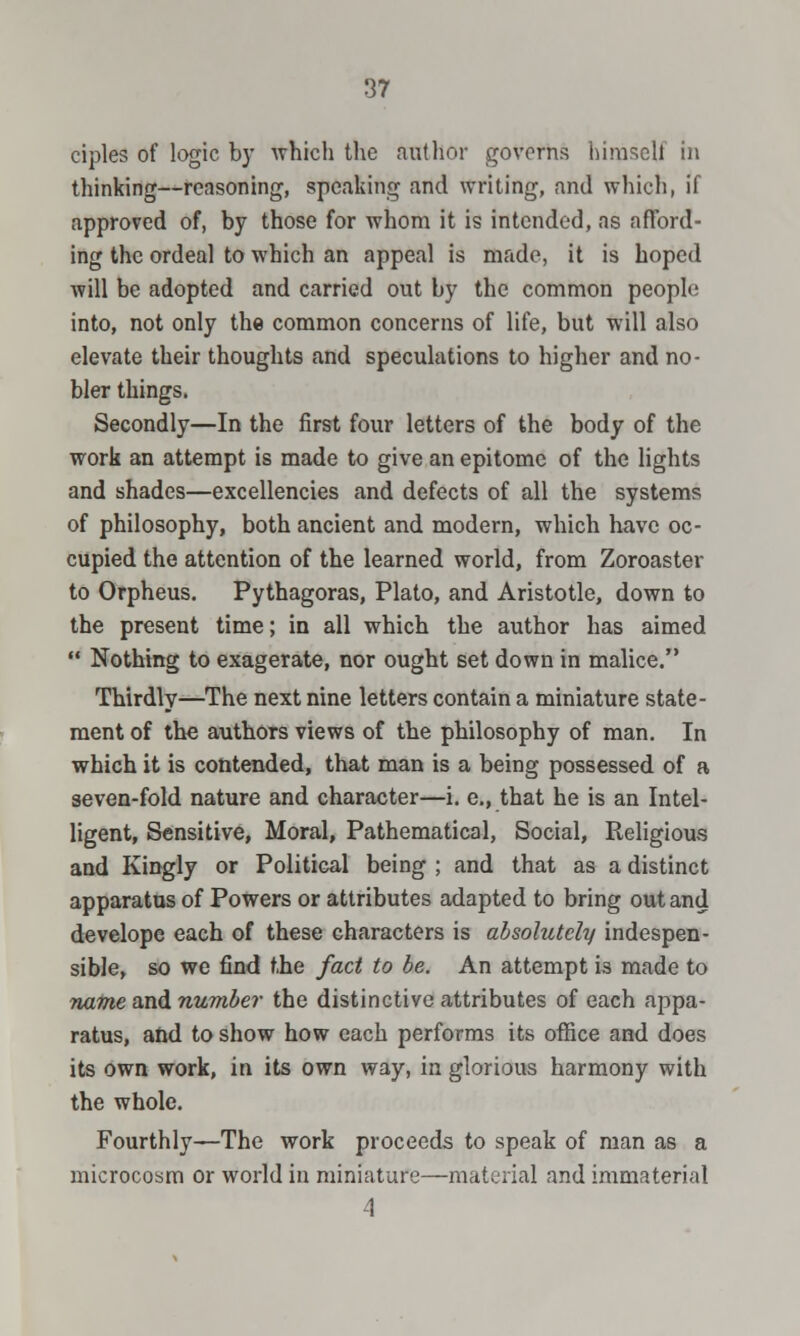 ciples of logic by which the author governs himself in thinking—reasoning, speaking and writing, and which, if approved of, by those for whom it is intended, as afford- ing the ordeal to which an appeal is made, it is hoped will be adopted and carried out by the common people into, not only the common concerns of life, but will also elevate their thoughts and speculations to higher and no- bler things. Secondly—In the first four letters of the body of the work an attempt is made to give an epitome of the lights and shades—excellencies and defects of all the systems of philosophy, both ancient and modern, which have oc- cupied the attention of the learned world, from Zoroaster to Orpheus. Pythagoras, Plato, and Aristotle, down to the present time; in all which the author has aimed  Nothing to exagerate, nor ought set down in malice. Thirdly—The next nine letters contain a miniature state- ment of the authors views of the philosophy of man. In which it is contended, that man is a being possessed of a seven-fold nature and character—i. e., that he is an Intel- ligent, Sensitive, Moral, Pathematical, Social, Religious and Kingly or Political being ; and that as a distinct apparatus of Powers or attributes adapted to bring out and develope each of these characters is absolutely indespen- sible, so we find the fact to be. An attempt la made to name and number the distinctive attributes of each appa- ratus, and to show how each performs its office and does its own work, in its own way, in glorious harmony with the whole. Fourthly—The work proceeds to speak of man as a microcosm or world in miniature—material and immaterial 4