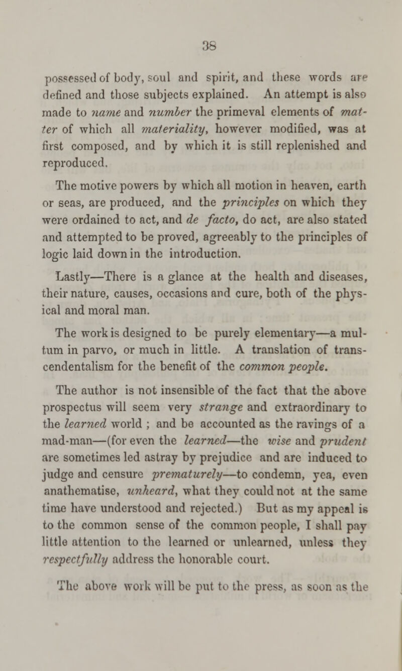 possessed of body, soul and spirit, and these words si e defined and those subjects explained. An attempt is also made to name and number the primeval elements of mat- ter of which all materiality, however modified, was at first composed, and by which it is still replenished and reproduced. The motive powers by which all motion in heaven, earth or seas, are produced, and the principles on which they were ordained to act, and de facto, do act, are also stated and attempted to be proved, agreeably to the principles of logic laid down in the introduction. Lastly—There is a glance at the health and diseases, their nature, causes, occasions and cure, both of the phys- ical and moral man. The work is designed to be purely elementary—a mul- tum in parvo, or much in little. A translation of trans- cendentalism for the benefit of the common people. The author is not insensible of the fact that the above prospectus will seem very strange and extraordinary to the learned world ; and be accounted as the ravings of a mad-man—(for even the learned—the wise and prudent are sometimes led astray by prejudice and are induced to judge and censure prematurely—to condemn, yea, even anathematise, unheard, what they could not at the same time have understood and rejected.) But as my appeal is to the common sense of the common people, I shall pay little attention to the learned or unlearned, unless they respectfully address the honorable court. The abort woik \\\\\ bo put to the press, as soon ns the