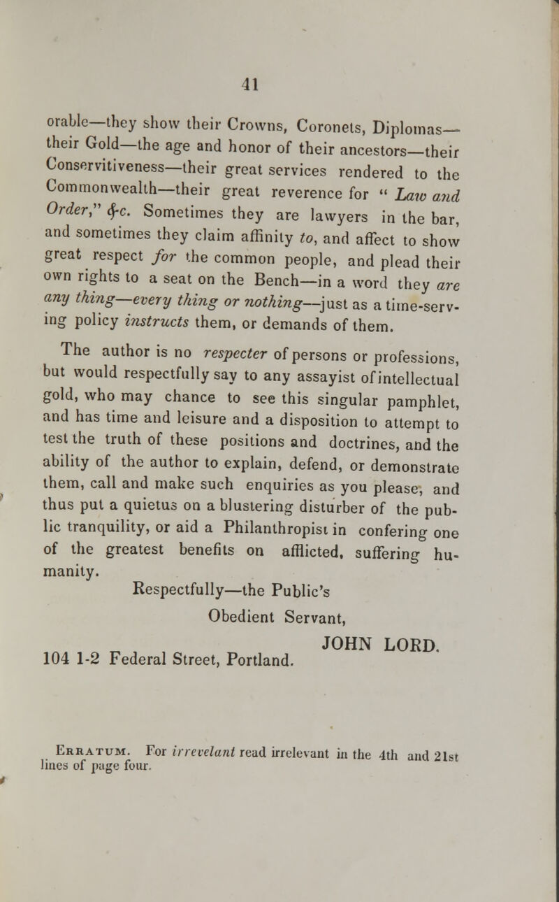 orable—they show their Crowns, Coronets, Diplomas— their Gold—the age and honor of their ancestors—their Conservitiveness—their great services rendered to the Commonwealth—their great reverence for « Law and Order, $c. Sometimes they are lawyers in the bar, and sometimes they claim affinity to, and affect to show great respect for the common people, and plead their own rights to a seat on the Bench—in a word they are any thing—every thing or nothing—just as a time-serv- ing policy instructs them, or demands of them. The author is no respecter of persons or professions, but would respectfully say to any assayist of intellectual gold, who may chance to see this singular pamphlet, and has time and leisure and a disposition to attempt to test the truth of these positions and doctrines, and the ability of the author to explain, defend, or demonstrate them, call and make such enquiries as you please, and thus put a quietus on a blustering disturber of the pub- lic tranquility, or aid a Philanthropisi in confering one of the greatest benefits on afflicted, suffering hu- manity. Respectfully—the Public's Obedient Servant, JOHN LORD. 104 1-2 Federal Street, Portland. Erratum. For irrevelant read irrelevant in the 4th and 21st lines of page four.