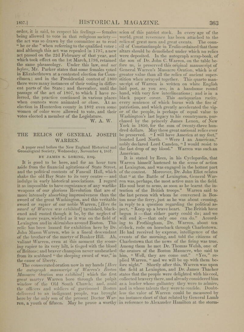 order, it is said, to respect his feelings — females being allowed to vote in that religious society — the act was so drawn by the committee as to read  he or she  when referring to the qualified voter ; and although this act was repealed in 171)7, anew act passed on the 22d February of that year, and •which took effect on the 1st March, 1 798, retained the same phraseology. Under this law, and not before, Mr. Parker states that some females voted in Elizabethtown at a contested election for Coun- cilmen; and in the Presidential contest of 1800 there were many instances of their voting in differ- ent parts of the State ; and thereafter, until the passage of the act of 1807, to which I have re- ferred, the practice continued in various places when contests were animated or close. At an election in Hunterdon county in 1802 even some women of color were allowed to vote, and their votes elected a member of the Legislature. W. A. W- THE EELICS OF GENERAL JOSEPH WARREN. A paper read before the Xew England Historical and Gonealogical Society, Wednesday, November 4, 1857. BY JAMES S. LORIXG, »<,). It is frood to be here, and for an hour turn aside from the financial agitations of State Street. and the political contests of Faneuil Hall, which shake the old Bay State to its very centre — and indulge in early historical associations. I regard it as impossible to have cognizance of any warlike weapons of our glorious Revolution that are of more intensely absorbing inipressiveness than the sword of the great Washington, and this veritable sword or rapier of our noble Warren, [Here the sword of Warren was exhibited] tarnished, black- ened and rusted though it be, by the neglect of four score years, wielded as it was on the field of Lexington and in skirmishes around Boston. This relic has been loaned for exhibition here by Dr. John Mason Wan-en. wiio is a lineal descendant of the brotherof the martyr of Bunker Hill. Ah, valiant Warren, even at this moment thy scour- ing rapier to its very hilt, is tinged with the blood of Britons: and braver champion never unsheathed from its scabbard  the sleeping sword of war, in thi' cause of liberty. The consecrated oration now in my hands [Here the autograph manuscript of Warren's Boston Massacre Oration was exhibited] which the first great martyr Warren bore, through the pulpit window of the Old South Church; and, amid the o'li .,■!- and soldiers of garrisoned Boston ; i an indignant people, fras broughl here by ihe only son of the present Doctor War- ren, a'youth of fifteen. May he prove a worthy scion of this patriot stock. In every age of the world, great reverence has been attached to the relics of great men and great events. The coun- cil of Constantinople in Trulio ordained that those altars should be demolished under which no relics were deposited. In the autograph scrap-book, of the son of Dr. John C. Warren, on the table be- fore us, is preserved tliis original manuscript of General Warren's Massacre Oration, which is of greater value than all the relics of ancient super- stition when arrayed together. This quarto man- uscript of Warren is written on white English laid post, as you see, in a handsome round hand, with very few interlineations; and is in a black paper cover. This antiquarian rarity, every sentence of which burns with the fire of patriotism, and which greatly accelerated the vig- or of the people, is perhaps of equal value to Washington's last legacy to his countrymen, pur- chased by the princely James Lenox, of New York in 1850, for the sum of twenty-three hun- dred dollars. May these great national relics ever he preserved. I will have America at my feet, boasted Lord North.  AVere I an American, nobly declared Lord Camden,  I would resist to the last drop of my blood. Warren was such an American. It is stated by Rees, in his Cyclopaedia, that Warren himself hastened to the scene of action at Lexington, and was engaged in the hottest part of the contest. Moreover, Dr. John Eliot relates that  at the Battle of Lexington, General War- ren was, perhaps, the most active man in the field. His soul beat to arms, as soon as he learnt the in- tention of the British troops. Warren said to the last person with whom he conversed in Bos- ton near the ferry, just as he was about crossing, in reply to a question regarding the political as- pect, '• Keep up a brave heart. The British have begun it — that either party could do; and we will end it — that only one can do. Accord- ing to Frothingham, Dr. Warren, about ten o'clock, rode on horseback through Charlestown. He had received by express, intelligence of the events of the morning, and told the citizens of Charlestown that the news of ihe firing was true. Among them he met Dr. Thomas Welsh, one of Ihe orators of the Boston Massacre, who said to him,  Well, they are come out. Yes, re- plied Warren,  and we will be up with them be- fore night. Shortly after this, Warren was upon the field at Lexington, and Dr. James Thacher states that the people were delighted with his cool, collected bravery there, and already considered him as a leader whose gallantry they were to admire, and mi whose talents they were to confide. Doubt- less the valor of Warren could be measured by no instance short of that related by General Lamb in reference to Alexander Hamilton at the storm-