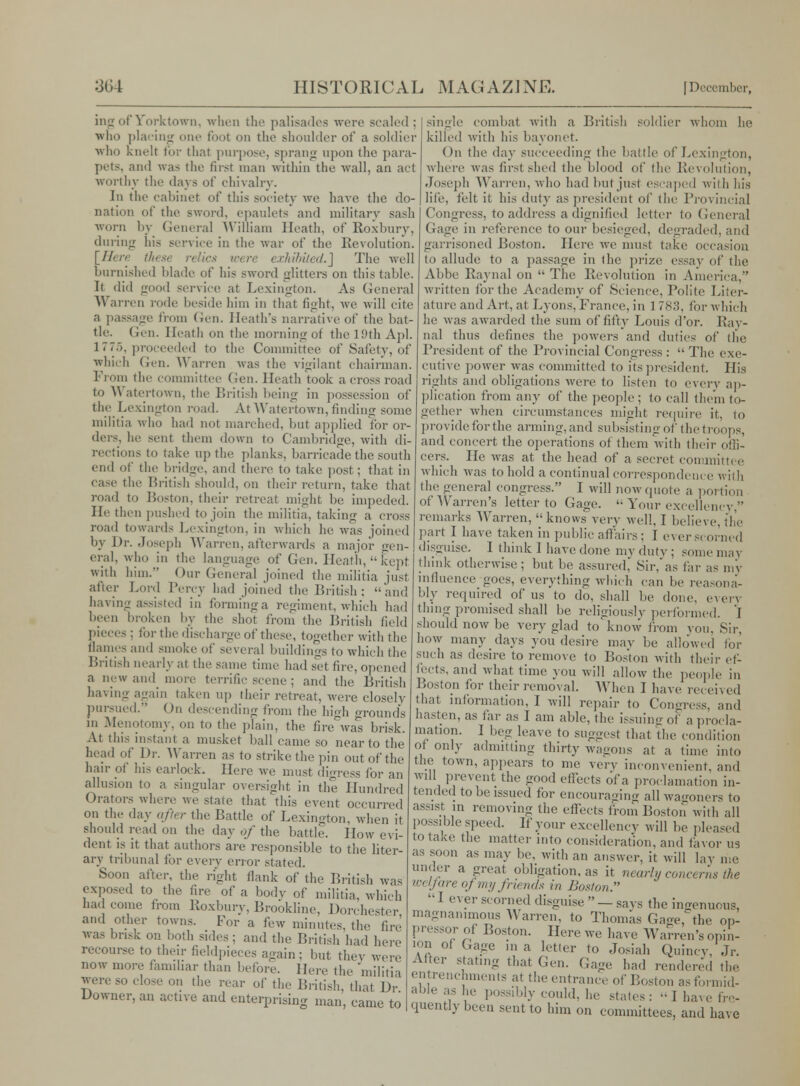 big of Yorktown, when the palisades were scaled ; wlio placing one foot on the .shoulder of a soldier who knelt tor that purpose, sprang upon the para- pets, and was the first man within the wall, an act worthy the days of chivalry. In tlu- cabinet of this society we have the do- nation of the sword, epaulets and military sash worn by General William Heath, of Roxbury, during his service in the war of the Revolution. \Here thet were exhibited.] The well burnished blade of his sword glitters on this table. It did good service at Lexington. As General Warren rode beside him in that fight, we will cite a passage from Gen. Heath's narrative of the bat- tle. Gen. Heath on the morning of flic 19th Apl. 1775, proceeded to the Committee of .Safety, of which Gen. Warren was the vigilant chairman. From the committee (Jen. Heath took a cross road to Watertown, the British being in possession of the Lexington road. At Watertown, finding some militia who had not marched, hut applied for or- ders, he sent them down to Cambridge, with di- rections to take up the planks, barricade the south end of the bridge, and there to take post; that in case the British should, on their return, take that road to Boston, their retreat might he impeded. He then pushed to join the militia, taking a cross road towards Lexington, in which he was joined by Dr. Joseph Warren, afterwards a major gen- eral, who in the language of Gen. Heath, kept with him. Our General joined the militia just after Lord Percy had joined the British; and having^ assisted in firming a regiment, which had been broken by the shot from the British field pieces: for the discharge of these, together with the flames and smoke of several buildings to which the British nearly at the same time had set tire, opened a new and more terrific scene ; and the British having again taken up their retreat, were closely pursued. On descending from the high grounds in Menotomy, on to the plain, the fire was brisk. At this instant a musket ball came so near to the head of Dr. Warren as to strike the pin out of the hair of his earloek. Here we must digress for an allusion to a singular oversight in the Hundred Orators where we state that this event occurred on the .lay after the Battle of Lexington, when it should read on the day of the battle. How evi- dent is it that authors are responsible to the liter- ary tribunal for every error stated. Soon after, the right flank of the British was exposed to the fire of a body of militia, which had come from lioxbury, Brookline, Dorchester and other towns. For a few minutes, the fire was brisk on both sides ; and the British had here recourse to their fieldpieces again ; but they were now more familiar than before. Here the militia were SO close on the rear of the British that Dr Downer, an active and enterprising man, came to single combat with a British soldier whom he killed with his bayonet. On the day succeeding the battle of Lexington, where was first shed the blood of the Revolution, Joseph Warren, who had but just escaped with his lite, felt it his duty as president of the Provincial Congress, to address a dignified letter to General Gage in reference to our besieged, degraded, and garrisoned Boston. Here we must take occasion to allude to a passage in the prize essay of the Abbe Raynal on  The Revolution in America, written for the Academy of .Science, Polite Liter- ature and Art, at Lyons, France, in 1 783, for which he was awarded the sum of fifty Louis dor. Ray- nal thus defines the powers and duties of the President of the Provincial Congress :  The exe- cutive power -was committed to its president. His rights and obligations were to listen to every ap- plication from any of the people ; to call them to- gether when circumstances might require it, to provide for the arming, and subsisting of the troops, and concert the operations of them with their offi- cers. He was at the head of a secret committee which was to hold a continual correspondence with the general congress. I will now quote a portion of Warren's letter to Gage.  Your excellency, remarks Warren, knows very well, I believe, the part I have taken in public affairs; I ever scorned disguise. I think 1 have done my duty ; some may think otherwise; but be assured, Sir,as far as my influence goes, everything which can be reasona- bly required of us to do, shall be done, every thing promised shall be religiously performed, 'i should now be very glad to'know from you, Sir, how many days you desire may be allowed for such as desire to remove to Boston with their ef- fects, and what time you will allow the people in Boston for their removal. When I have recen ed that information, 1 will repair to Congress, and hasten, as far as I am able, the issuing of a procla- mation. I beg leave to suggest that the condition of only admitting thirty wagons at a time into the town, appears to me very inconvenient, and will prevent the good effects of a proclamation in- tended to Ik- issued for encouraging all wagoners to assist in removing the effects from Boston with all possible speed. If your excellency will be pleased to take the matter into consideration, and favor us as soon as may be, with an answer, it will lay me under a great obligation, as it nearly concerns the welfare oj my friends in Boston. I ever scorned disguise — says the ingenuous, magnanimous Warren, to Thomas Gage, the op- pressor of Boston. Here we have Warren's opin- ion of Gage ma letter to Josiah Quincy, Jr. After stating that Gen. Gage had rendered the entrenchments at the entrance of Boston as formid- able as he possibly could, he states: -I have fre- quently been sent to him on committees, and have