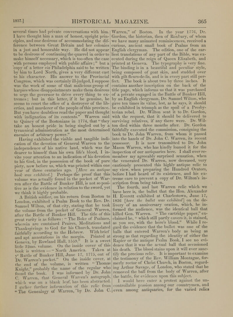 several time* had private conversations with him. I have thought him a man of honest, upright prin- ciples, and one desirous of accommodating the dif- ference between Great Britain and her colonies in a just and honorable way. He did not appear to be desirous of continuing the quarrel in order to make himself necessary, which is too often the case with persons employed with public affairs ; but a vcopy of a letter via Philadelphia said to be written by him to Lord North, gives a very different cast to his character. His answer to the Provincial Congress, which was certainly ill-judged, I suppose was the work of some of that malicious group of harpieswhose disappointments make them desirous to urge the governor to drive every thing to ex- tremes ; but in this letter, if it be genuine, he seems to court the office of a destroyer of the lib- erties, and murderer of the people of this province. But you have doubtless read the paper and thought with indignation of its contents. Warren said to Quincy of the Bostonians in 17 74, that they take an honest pride in being singled out by a tyrannical administration as the most determined enemies of arbitrary power. Having exhibited* the visible and tangible indi- cation of the devotion of General Warren to the independence of his native land, which was far dearer to himself than his own life's blood, I in- vite your attention to an indication of his devotion to his God, in the possession of the book of pure piety, now before us, which was printed within one year of three centuries ago. [Here an antique 'book was exhibited.'] Perhaps the proof that this volume was actually found in the pocket of War- ren after the Battle of Bunker Hill, is not so posi- tive as is the evidence in relation to the sword, yet we think it highly probable. A British soldier, on his return from Boston to London, exhibited a Psalm Book to the Rev. Dr. Samuel Wilton, of that city, stating that he took the volume from the pocket of General Warren, after the Battle of Bunker Hill. The title of this great rarity is as follows:  The Boke of Psalmes, wherein are contained Praires, Meditations and Thanksgivings to God for his Church, translated faithfully according to the Hebrew. With brief and apt annotations in the margin. Printed at Geneva, by Rowland Hall, 1559. It is a sweet little 32mo. volume. On the inside cover of this book is written — North America. Taken at v' Battle of Bunker Hill, June 17, 1775, out of Dr. 'Warren's pocket. On the inside cover, at the end of the volume, is written  Thomas Knight, probablj the name of the regular who found the book. 1 was informed by Dr. John C. Warren, that General Warren's autograph, which was on a. blank leaf, has been abstracted. J gather further information of this relic from The Genealo-y of Warren, by Dr. John C. Warren, of Boston. In the year 1776, Dr. Gordon, the historian, then of Roxbury, of whom we have many animated reminiscences, received a curious, ancient small book of Psalms from an English clergyman. The edition, one of the ear- liest translations of any part of the Bible, was ex- ecuted during the reign of Queen Elizabeth, and printed at Geneva. The typography is very fine. The binding is in a beautiful and peculiar style, being composed of goat skin, and studded over with gilt fleurs-de-lis, and is in every part still per- fect. The book is about two by three inches. It contains another inscription on the back of the title page, which informs us that it was purchased of a private engaged in the Battle of Bunker Hill, by an English clergyman, Dr. Samuel Wilton, who gave ten times its value, lest, as he says, it should be exhibited in triumph as the spoil of a Presby- terian rebel. Dr. Wilton sent it to Dr. Gordon, with the request, that it should be delivered to surviving relatives, if any there were. Dr. Wil- ton died within three months after. Dr. Gordon faithfully executed the commission, consigning the book to Dr. John Warren, from whom it passed into the hands of Dr. John C. Warren, its recent possessor. It is now transmitted to Dr. John Mason Warren, who has kindly loaned it for the inspection of our antiquaries here. I shall ever re- member my agreeably surprised sensation, when the venerated Dr. Warren, now deceased, very cautiously presented this highly antique relic to my view, when preparing the Hundred Orators, before I had heard of its existence, and his ex- treme care to prevent a copy of Dr. Wilton's in- scription from being taken. The, fourth, and last Warren relic which we have here is, the bullet that the Hon. Alexander H. Everett exhibited at Charlestown, June 17, 1836 [liere the bullet was exhibited'] on the de- livery of an anniversary oration, which, he in- formed the audience, was the identical ball that killed Gen. Warren.  The cartridge paper, ex- claimed he,  which still partly covers it, is stained, as you see, with the hero's blood. While I re- gard the evidence that the bullet was one of the balls that entered Warren's body as being as strong as that regarding the identity of either the Rapier or the antique Psalm Book, I see no evi- dence that it was the actual ball that occasioned his death. The blood stains upon it will ever sanc- tify the precious relic. It is important to examine the testimony of the Rev. William Montague, for- merly rector of Christ Church, in Boston, regard- in^ Arthur Savage, of London, who stated that he removed the ball from the body of Warren, after the battle, lor evidence upon this subject. I would here enter a protest against the un- controllable passion among our countrymen, and even among antiquaries, for the varied relies