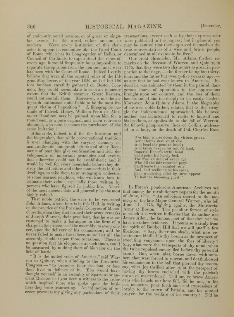 of eminently noted persons, or of great or singu- lar events in the world, either ancient or modern. Were every institution of tin's char- acter to appoint a committee like the Papal Court of Rome, which has its Congregation of Relics, or Council of Cardinals, to superintend the relies of every age, it would frequently be as impossible to separate the spurious from the genuine, as it ever has been with the Court of Rome. Indeed I verily believe that were all the reputed relics of the Pil- grim M lyflower, of the year 1620, and of but 180 tons burthen, carefully gathered on Boston Com- mon, they would accumulate to such an immense extent that the British steamer, Great Eastern, could not contain them. Moreover, is not the au- tograph enthusiast quite liable to be the most fre- quent victim of imposition ? A lithographic fac- simile of Patrick Henry, William Penn or Alex- ander Hamilton may be palmed upon him for a round sum. as a pure original, and when redress is obtained, wdio next becomes the purchaser of the same imitation ? Admirable, indeed, is it for the historian and the biographer, that while conversational tradition is ever changing with the varying memory of man. authentic autograph letters and other docu- ments of past time give confirmation and rich de- velopments of important principles and events, that otherwise could not be established ; and it would be well for every household before they de- stroy the old letters and other manuseripts in their dwellings, to take them to an autograph collector. or some learned neighbor, who will know how to estimate their value : especially those written by persons who have figured in public life. Those of the most ancient dale will generally be the most highly valued. That noble patriot, the ever to be venerated John Adams, whose bust is in this Hall, in writing on the practice of the Provincial Congress of Massa- chusetts, when they first formed their army, remarks of Joseph Warren, their president, that lie was ac- customed to make a harangue in the form of a charge in the presence of the assembly, to every offi- cer, upon the delivery of his commission; and he never failed to make the officer, as well as all the assembly, shudder upon those occasions. There is no question that his eloquence at such times, could be measured by nothing short of his valor on the field of battle. It is the united voice of America, said War- ren to Quincy, when alluding to the Provincial Congress — to preserve their freedom, or lose their lives in defence of it. You would have thought yourself in an assembly of Spartans or an- cient R >mans had you been a witness to the ardor which inspired those who spoke upon the busi- ness they were transacting. An injunction of se- crecy prevents my giving any particulars of their transactions, except such as by their express order were published in the papers; but in general you may be assured that they approved themselves the true representatives of a wise and brave people, determined at all events to be free. Our great chronicler, Mr. Adams, further re- marks on the decease of Warren and Quincy, in 1 7 75, that they were two characters as great in pro- portion to their age, —the former being but thirty- four, and the latter but twenty-five years of age. — as any that he had ever known in America. In- deed he was animated by them in the painful, dan- gerous course of opposition to the oppressions brought upon our country, and the loss of them had wounded him too deeply to be easily healed. Moreover, John Quincy Adams, in the biography of his own noble father, relates, that as the strug- gle for independence approached, his beloved mother was accustomed to recite to himself and his brothers, as applicable to the fall of Warren, the following impressive lines of Collins, address- ed to a lady, on the death of Col. Charles Ross. O'er him, whose doom thy virtues grieve. Aerial forms shall sit at eve And bend the pensive head ; And fallen to save his injur'd land, Imperial Honor's awful hand Shall point his lonely bed. The warlike dead of every age Who fill the fair recorded page Shall leave their sainted rest; And, half reclining on his spear, bach wandering chief by turns appear To hail the blooming guest. In Force's ponderous American Archives we find among the revolutionary papers for the month of June, 1775, An eulogium sacred to the me- mory of the late Major General Warren, who fell June 17, 1775, fighting against the Ministerial Army at Boston. The peculiar fervor of stvle in which it is written indicates that its author was James Allen, the famous poet of that day, yet we have no other evidence. It pours so warmly from the spirit of Bunker Hill that we will quaff a few libations. Say, illustrious shade, what new re- sentments kindled in thy bosom at the prospect of executing vengeance upon the foes of liberty ? Say, what were the transports of thy mind, when the twice repulsed enemy fled before thy powerful arms ? But, when, alas, borne down with num- bers, thou wast forced to retreat, and death showed his commission to the ball that pierced thy bosom, say. what joy thrilled after it, at the prospect of having thy brows encircled with the patriot's crown of martyrdom ? Tell me. ve brave Ameri- cans who beheld our hero fall, did' he not, in his last moments, pour forth his usual expressions of loyalty to the crown of Britain, and his wonted prayers for the welfare of his country ? Did he