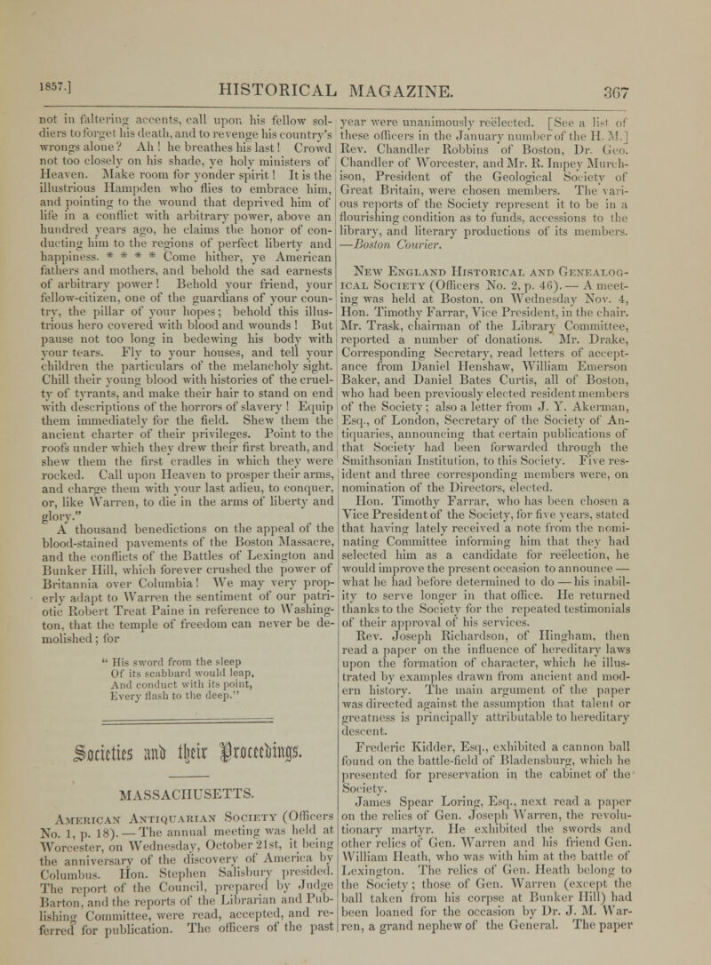 not in faltering accents, call upon his fellow sol- diers to forget bis death, and to revenge his country's wrongs alone ? Ah ! he breathes his last! Crowd not too closely on his shade, ye holy ministers of Heaven. Make room for yonder spirit ! It is the illustrious Hampden who flies to embrace him, and pointing to the wound that deprived him of life in a conflict with arbitrary power, above an hundred years ago, he claims the honor of con- ducting him to the regions of perfect liberty and happiness. * * * * Come hither, ye American fathers and mothers, and behold the sad earnests of arbitrary power ! Behold your friend, your fellow-citizen, one of the guardians of your coun- try, the pillar of your hopes; behold this illus- trious hero covered with blood and wounds ! But pause not too long in bedewing his body with your tears. Fly to your houses, and tell your children the particulars of the melancholy sight. Chill their young blood with histories of the cruel- ty of tyrants, and make their hair to stand on end with descriptions of the horrors of slavery ! Equip them immediately for the field. Shew them the ancient charter of their privileges. Point to the roofs under which they drew their first breath, and shew them the first cradles in which they were rocked. Call upon Heaven to prosper their arms, and charge them with your last adieu, to conquer, or, like Warren, to die in the arms of libertv and glory. A thousand benedictions on the appeal of the blood-stained pavements of the Boston Massacre, and the conflicts of the Battles of Lexington and Bunker Hill, which forever crushed the power of Britannia over Columbia! We may very prop- erly adapt to Warren the sentiment of our patri- otic Robert Treat Paine in reference to Washing- ton, that the temple of freedom can never be de- molished ; for '• His sword from the sleep Of its scabbard would leap. And conduct with its point, Every flash to the deep. ktittw atfo tto JJrotecimujs. MASSACHUSETTS. American Antiquarian Society (Officers No. 1, p. 18). — The annual meeting was held at Worcester, on Wednesday, October 21st, it being the anniversary of the discovery of America by Columbus. Hon. Stephen Salisbury presided. The report of the Council, prepared by Judge Barton, and flu; reports of the Librarian and Pub- lishing Committee, were read, accepted, and re- ferred for publication. The officers of the past year were unanimously reelected. [Sec a li-^i of these officers in the January number of the II. M.] Rev. Chandler Robbins of Boston, Dr. Geo. Chandler of Worcester, and Mr. R. Inipey Murch- ison, President of the Geological Society of Great Britain, were chosen members. The vari- ous reports of the Society represent it to be in a flourishing condition as to funds, accessions to the library, and literary productions of its members. —Boston Courier. New England Historical and Genealog- ical Society (Officers No. 2, p. 46).— A meet- ing was held at Boston, on Wednesday Nov. 4, Hon. Timothy Farrar, Vice President, in the chair. Mr. Trask, chairman of the Library Committee, reported a number of donations. Mr. Drake, Corresponding Secretary, read letters of accept- ance from Daniel Henshaw, William Emerson Baker, and Daniel Bates Curtis, all of Boston, who had been previously elected resident members of the Society ; also a letter from J. Y. Akerman, Esq., of London, Secretary of the Society of An- tiquaries, announcing that certain publications of that Society had been forwarded through the Smithsonian Institution, to this Society. Five res- ident and three corresponding members were, on nomination of the Directors, elected. Hon. Timothy Farrar, who has been chosen a Vice President of the Society, for five years, stated that having lately received a note from the nomi- nating Committee informing him that they had selected him as a candidate for reelection, he would improve the present occasion to announce — what he had before determined to do—his inabil- ity to serve longer in that office. He returned thanks to the Society for the repeated testimonials of their approval of his services. Rev. Joseph Richardson, of Ilingham, then read a paper on the influence of hereditary laws upon the formation of character, which he illus- trated by examples drawn from ancient and mod- ern history. The main argument of the paper was directed against the assumption that talent or greatness is principally attributable to hereditary descent. Frederic Kidder, Esq., exhibited a cannon ball found on the battle-field of Bladensburg, which he presented for preservation in the cabinet of the Society. James Spear Loring, Esq., next read a paper on the relics of Gen. Joseph Warren, the revolu- tionary martyr. He exhibited the swords and other relics of Gen. Warren and his friend Gen. William Heath, who was with him at the battle of Lexington. The relics of Gen. Heath belong to the Society; those of Gen. Warren (except the ball taken from his corpse at Bunker Hill) had been loaned for the occasion by Dr. J. M. War- ren, a grand nephew of the General. The paper