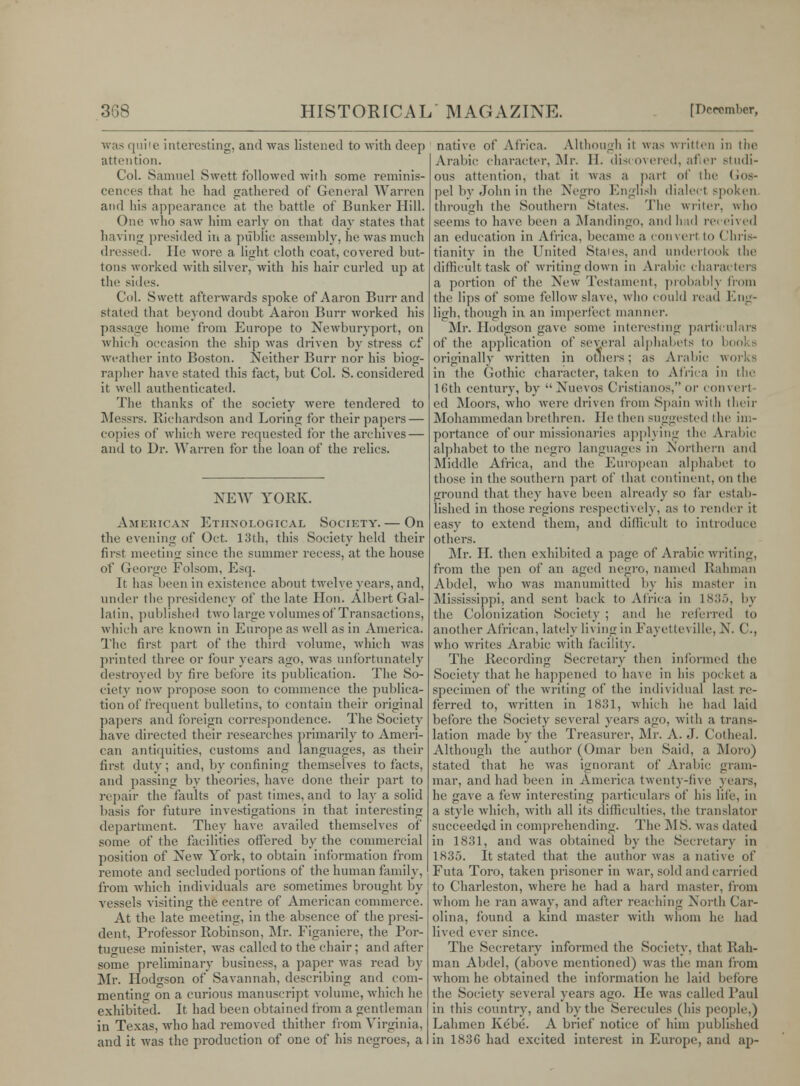 was quile interesting, and was listened to with deep attention. Col. Samuel Swett followed with some reminis- cences that he had gathered of General Warren and his appearance at the battle of Bunker Hill. One who saw him early on that day states that having presided in a public assembly, he was much dressed. He wore a light cloth coat, covered but- tons worked with silver, with his hair curled up at the sides. Col. Swett afterwards spoke of Aaron Burr and stated that beyond doubt Aaron Burr worked his passage home from Europe to Newburyport, on which occasion the ship was driven by stress cf weather into Boston. Neither Burr nor his biog- rapher have stated this fact, but Col. S. considered it well authenticated. The thanks of the society were tendered to Messrs. Richardson and Loring for their papers — copies of which were requested for the archives — and to Dr. Warren for the loan of the relics. NEW YORK. American Ethnological Society. — On the evening of Oct. 13th, this Society held their first meeting since the summer recess, at the house of George Folsom, Esq. It has been in existence about twelve years, and, under the presidency of the late Hon. Albert Gal- latin, published two large volumes of Transactions, which are known in Europe as well as in America. The first part of the third volume, which was printed three or four years ago, Avas unfortunately destroyed by fire before its publication. The So- ciety now propose soon to commence the publica- tion of frequent bulletins, to contain their original papers and foreign correspondence. The Society have directed their researches primarily to Ameri- can antiquities, customs and languages, as their first duty; and, by confining themselves to facts, and passing by theories, have done their part to repair the faults of past times, and to lay a solid basis for future investigations in that interesting department. They have availed themselves of some of the facilities offered by the commercial position of New York, to obtain information from remote and secluded portions of the human family, from which individuals are sometimes brought by vessels visiting the centre of American commerce. At the late meeting, in the absence of the presi- dent, Professor Robinson, Mr. Figaniere, the Por- tuguese minister, was called to the chair; and after some preliminary business, a paper was read by Mr. Hodgson of Savannah, describing and com- menting on a curious manuscript volume, which he exhibited. It had been obtained from a gentleman in Texas, who had removed thither from Virginia, and it was the production of one of his negroes, a native of Africa. Although it was written in the Arabic character, Mr. H. discovered, after studi- ous attention, that it was a part of the Gos- pel by John in the Negro English dialect spoken through the Southern States. The writer, who seems to have been a Mandingo, and had rei eived an education in Africa, became a convert to Chris- tianity in the United Stales, and undertook the difficult task of writing down in Arabic characters a portion of the New Testament, probably from the lips of some fellow slave, who could re,id Eng- ligh, though in an imperfect manner. Mr. Hodgson gave some interesting particulars of the application of several alphabets to boo] originally written in others; as Arabic works in the Gothic character, taken to Africa in the 16th century, by  Nuevos Cristianos, or convert- ed Moors, who were driven from Spain with their Mohammedan brethren. lie then suggested the im- portance of our missionaries applying the Arabic alphabet to the negro languages in Northern and Middle Africa, and the European alphabet to those in the southern part of that continent, on the ground that they have been already so far estab- lished in those regions respectively, as to render it easy to extend them, and difficult to introduce others. Mr. H. then exhibited a page of Arabic writing, from the pen of an aged negro, named Rahman Abdel, who was manumitted by his master in Mississippi, and sent back to Africa in 1885, by the Colonization Society ; and lie referred to another African, lately living in Fayctlex ille, N. C, who writes Arabic with facility. The Recording Secretary then informed the Society that he happened to have in his pocket a specimen of the writing of the individual last re- ferred to, written in 1831, which he had laid before the Society several years ago, with a trans- lation made by the Treasurer, Mr. A. J. Cot heal. Although the author (Omar ben Said, a Moro) stated that he was ignorant of Arabic gram- mar, and had been in America twenty-five years, he gave a few interesting particulars of his life, in a style which, with all its difficulties, the translator succeeded in comprehending. The M S. was dated in 1831, and was obtained by the Secretary in 1835. It stated that the author was a native of Futa Toro, taken prisoner in war, sold and carried to Charleston, where he had a hard master, from whom he ran away, and after reaching North Car- olina, found a kind master with whom he had lived ever since. The Secretary informed the Society, that Rah- man Abdel, (above mentioned) was the man from whom he obtained the information he laid before the Society several years ago. He was called Paul in this country, and by the Serecules (his people,) Lahmen Kebe. A brief notice of him published in 183C had excited interest in Europe, and up-