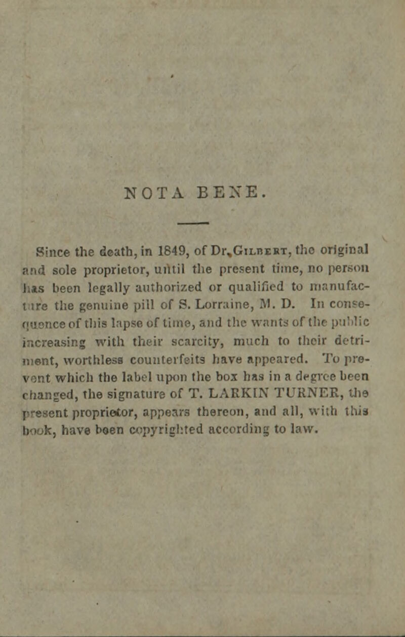 NOTA BENE. Since the death, in 1849, of Dr,Gn.nERT, tho original and sole proprietor, until the present time, no person has been legally authorized or qualified tu manufac- ture the genuine pill of S. Lorraine, M. D. In conse- <-f tills lapse of time, and the wants ofthe public increasing with their scarcity, much to their detri- ment, worthless counterfeits have appeared. To pre- vent which the label upon the box has in a decree been changed, the signature of T. LAEKIN TURNER, the j-escnt proprietor, appears thereon, and all, with this book, have been copyrighted according to law.