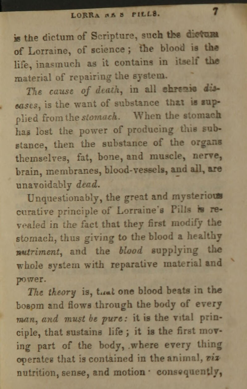 LORRa fit- S MLf-8. h the dictum of Scripture, such the dietUM of Lorraine, of science ; the blood ia the life, inasmuch as it contains in itself the material of repairing the system. The cause of diath, in all ehw^ie ii*- eas(.$, is the want of substance tbU « iup- plied from the stomach. When the stomach has lost the power of producing this sub- stance, then the substance of the organs themselves, fat, bone, and muscle, nerve, brain, membranes, blood-vessels, and all, are unavoidably dead. Unquestionably, the great and mysterioun curative principle of Lorraine's Pills is re- vealed in the fact that they first modify the stomach, thus giving to the blood a healthy nutriment, and the blood supplying the whole system with reparative material and power. The theory is, t.«t one blood beats in the bosom and flows through the body of every man, and must be pure: it is the vital prin- ciple, that sustains life ; it is the first mor- ing part of the body, where every tiling operates that is contained in the I nutrition, sense, and motion ■ consequently,