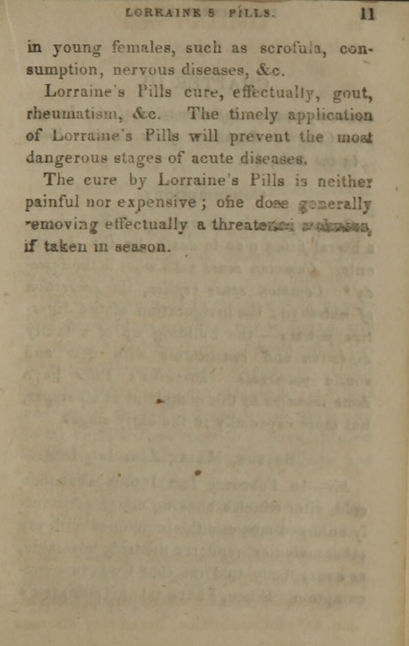 in young females, such as scroiu.a, con- sumption, nervous diseases, &c. Lorraine's Tills cure, effectually, gout, rheumatism, Ac. The timely application of Lorraine's Pills will preveut the most dangerous stnges of acute disen The cure by Lorraine's Pills is neither painful nor expensive; ofie dose jzserally *emovin<j effectually a threateiv. if taken m season.