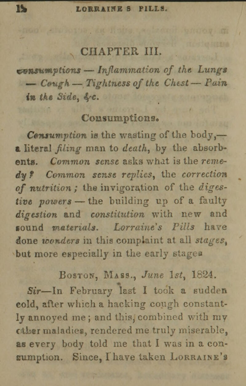 CHAPTER III. consumptions — Inflammation of the Lungs — Cough — Tightness of the Chtst— Pain in the Side, tyc. Cousumptiono. Consumption its the wasting of the body,— a literal fling man to death, by the absorb- ents. Common sense asks what is the reme- dy f Common sense replies, the correction of nutrition ; the invigoration of the diges- tive powers — the building up of a faulty digestion and constitution with new and cound materials. Lorraine's Pills have done wonders in this complaint at all stages, but more especially in the early stages Boston, Mass., June 1st, 1824. Sir—In February last I took a sudden cold, after which a hacking cough constant- ly annoyed me; and this, combined with my ether maladies, rendered me truly miserable, as every body told me that I was in a con- sumption. Since, Ihave taken Lorraine's