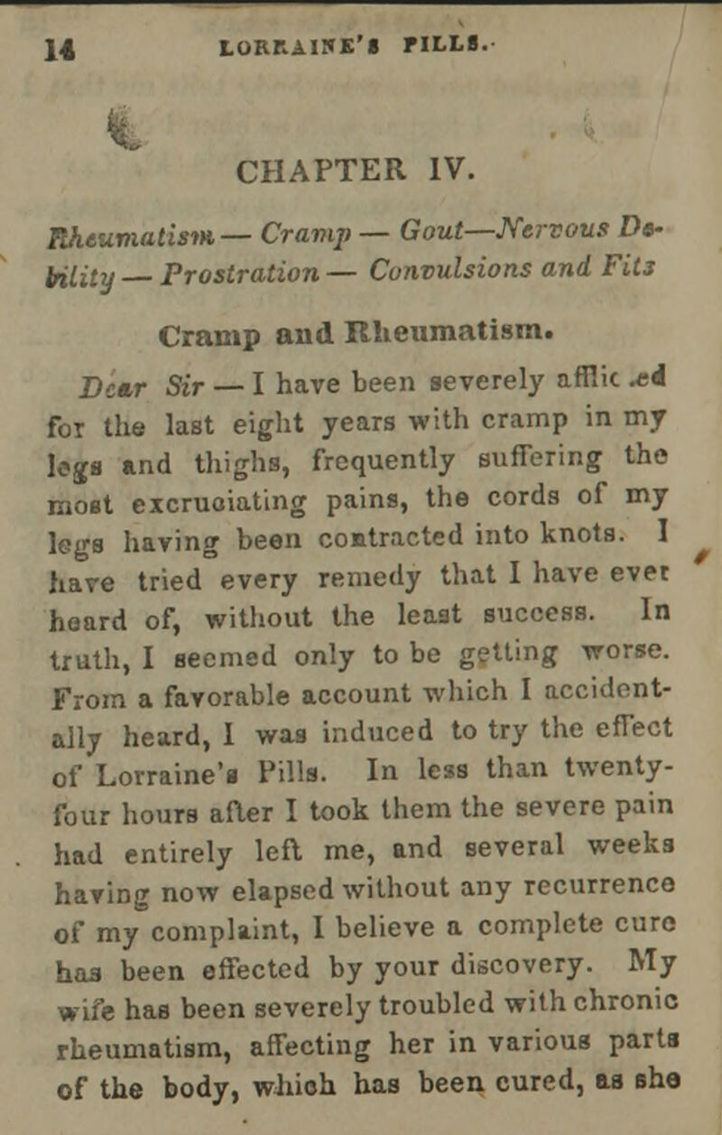 CHAPTER IV. Rheumatism— Cramp — Gout—Nervous Do- tolity Prostration — Convulsions and Fits Cramp and Rheumatism. Dear Sir — I have been severely afflic *i for the last eight years with cramp in my legs and thighs, frequently suffering the most excruciating pains, the cords of my legs having been contracted into knots. I have tried every remedy that I have ever hoard of, without the least success. In truth, I seemed only to be getting worse. From a favorable account which I accident- ally heard, I was induced to try the effect of Lorraine's Pills. In less than twenty- four hours aRer I took them the severe pain had entirely left me, and several weeks having now elapsed without any recurrence of my complaint, I believe a complete cure has been effected by your discovery. My wife has been severely troubled with chronic rheumatism, affecting her in various parts of the body, which has been cured, as sha