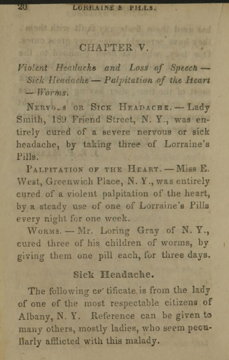 w LOKILAIKE S P1I.I.S. CHAPTER V. Violent Healacke and Losi of Speech — Sick Headache — Palpitation of the heart — Wnrfiis. Nervous or Sick Heapachk.— Lady Smith, 189 Friend Street, N. Y., waa en- tirely cured of a severe nervous or sick headache, by taking three of Lorraine's Pills. Palpitation of the Heart.—Miss E. West, Greenwich Place, JN\ Y., was entirely cured of a violent palpitation of the heart, by a steady use of one of Lorraine's Pills every night for one w- Worms. — Mr. Loring Gray of N. Y., cured three of his children of worms, by giving them one pill each, fur three days. Sick Headache. The following ce' tificate is from the lady of one of the most respectable citizens of Albany, N. Y. Reference can be given to many others, mostly ladies, who seem pecu- liarly afflicted with this malady.