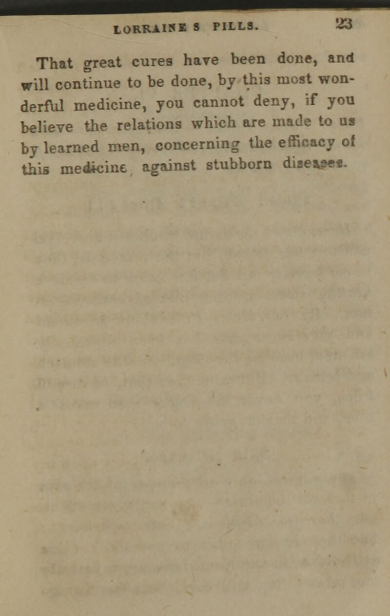 10RRAISE S PILLS. That great cures have been done, and will continue to be done, by this most won- derful medicine, you cannot deny, if you believe the relations which are made to us by learned men, concerning the efficacy of this medicine against stubborn disease*.