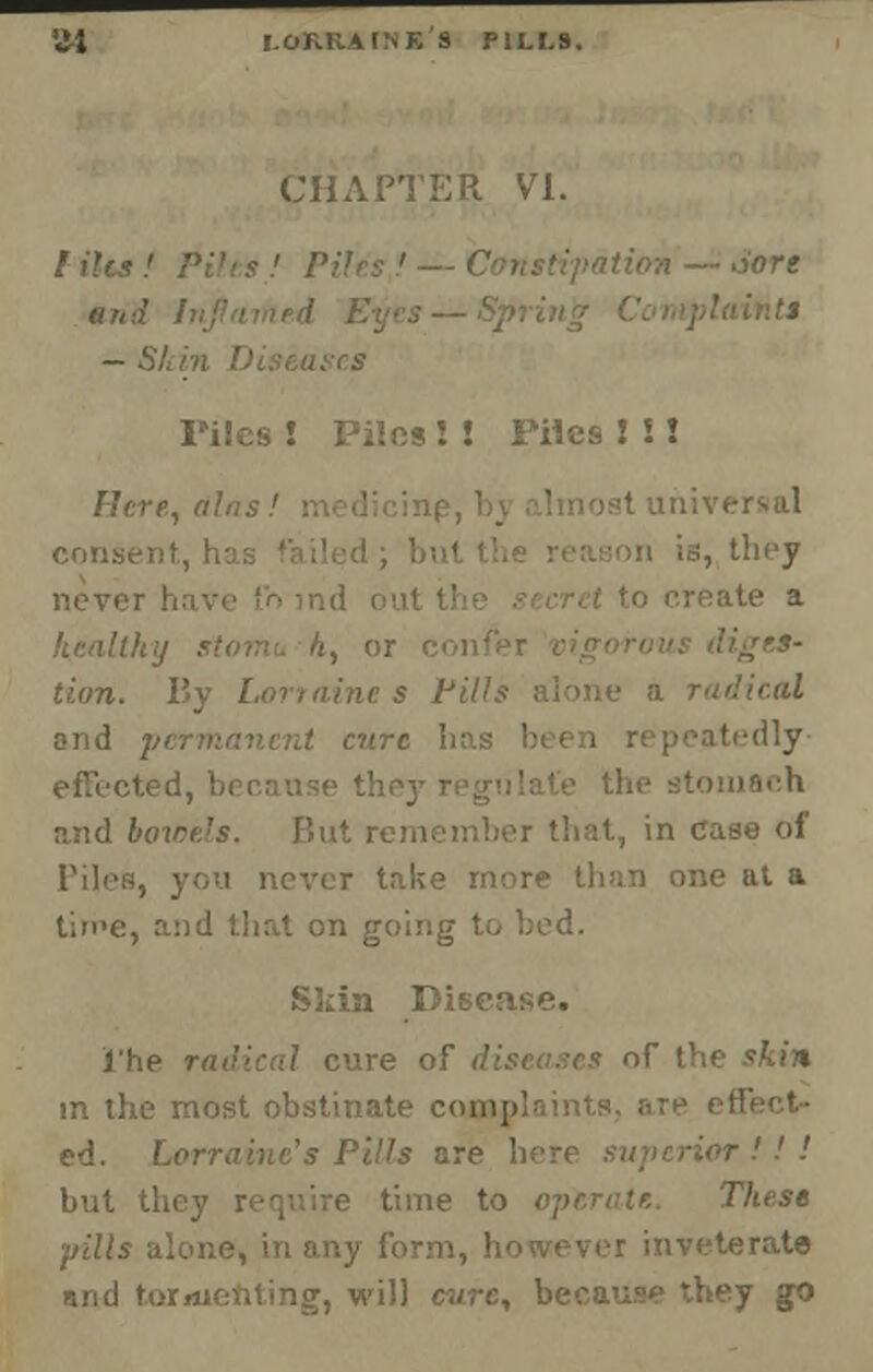 'il I.OKRAINE'S P1LI.9. CHAPTER VI. •Sore and — Si. Piles ! Piles! ! Piles 2 i! Flcre, dlat con.se; n is, they never ;ite a health:/ stomu h, or lion. By Lorraine s Fills alone a radical and p aire has b itedly- inach and bowels. Hut rein >, in case of re than one at a time, and that on goinj S3un Disease, j'he radical cure of diseases of the skin m the most obstinate cojnplaints. are ed. Lorraine's Pills are h r ! ! ! but they require time to operate. These pills alone, in any form, however inveterate and tormenting, will cure, because they go